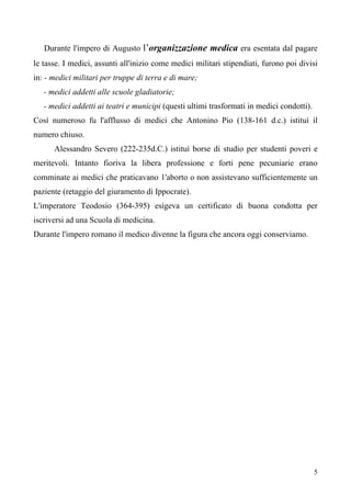 5
Durante l'impero di Augusto l’organizzazione medica era esentata dal pagare
le tasse. I medici, assunti all'inizio come medici militari stipendiati, furono poi divisi
in: - medici militari per truppe di terra e di mare;
- medici addetti alle scuole gladiatorie;
- medici addetti ai teatri e municipi (questi ultimi trasformati in medici condotti).
Così numeroso fu l'afflusso di medici che Antonino Pio (138-161 d.c.) istituì il
numero chiuso.
Alessandro Severo (222-235d.C.) istituì borse di studio per studenti poveri e
meritevoli. Intanto fioriva la libera professione e forti pene pecuniarie erano
comminate ai medici che praticavano 1'aborto o non assistevano sufficientemente un
paziente (retaggio del giuramento di Ippocrate).
L'imperatore Teodosio (364-395) esigeva un certificato di buona condotta per
iscriversi ad una Scuola di medicina.
Durante l'impero romano il medico divenne la figura che ancora oggi conserviamo.
 