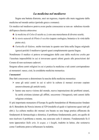 6
La medicina nel medioevo
Segna una battuta d'arresto, anzi un regresso, rispetto alle mete raggiunte dalla
medicina nel mondo antico (periodo greco e romano).
Un medico nel medioevo poteva avere poche conoscenze se non un nebuloso ricordo
dell'epoca classica attraverso:
la medicina di Celso (I secolo a.c.) con una mescolanza di diverse scuole;
le storie naturali di Plinio il vecchio (sapere zoologico, botanico e le virtù delle
pietre etc);
l'articella di Galeno, molto travisata in quanto non letta nella lingua originale
(greco) poichè il medioevo ignorò quasi completamente questa lingua.
Nondimeno il medico si poteva avvantaggiare delle cure della medicina araba per
1'assoluta impossibilità in cui si trovavano questi ultimi grazie alle prescrizioni del
Corano di non sezionare cadaveri.
Sorgono allora centri religiosi in cui si pratica la medicina e tali centri corrispondono
ai monasteri: nasce, cioè, la cosiddetta medicina monastica.
I monasteri
Due fatti concorsero a determinare la nascita della medicina monastica:
 sono gli unici centri in cui si salvò la cultura (i monaci avevano copiato
amorevolmente gli antichi testi);
 hanno una nuova visione del mondo, nuova impostazione dei problemi umani,
la carità cristiana (aiutare gli afflitti, soccorrere i bisognosi), tutti canoni della
religione cristiana.
I1 più importante monastero d’Europa fu quello benedettino di Montecassino fondato
da S. Benedetto da Norcia intorno al 529 (modello al quale si ispirarono quasi tutti gli
altri.). La cultura medica dei monaci era basata su una lunga pratica affiancata da
fondamenti di farmacologia e dietetica; il problema fondamentale, però, era quello di
non risolvere il problema a monte, ma curavano solo il sintomo. Fondamentale fu il
testo ippocratico Sulle arie, le acque, e i luoghi, tradotto in latino, che sosteneva
come l’ambiente poteva influenzare la malattia.
 