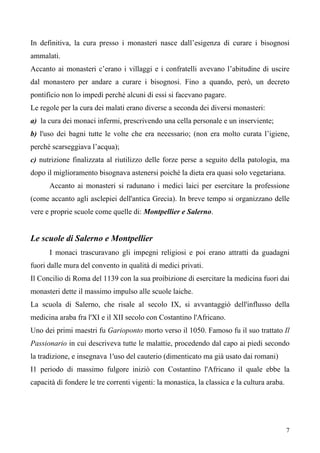 7
In definitiva, la cura presso i monasteri nasce dall’esigenza di curare i bisognosi
ammalati.
Accanto ai monasteri c’erano i villaggi e i confratelli avevano l’abitudine di uscire
dal monastero per andare a curare i bisognosi. Fino a quando, però, un decreto
pontificio non lo impedì perché alcuni di essi si facevano pagare.
Le regole per la cura dei malati erano diverse a seconda dei diversi monasteri:
a) la cura dei monaci infermi, prescrivendo una cella personale e un inserviente;
b) l'uso dei bagni tutte le volte che era necessario; (non era molto curata l’igiene,
perché scarseggiava l’acqua);
c) nutrizione finalizzata al riutilizzo delle forze perse a seguito della patologia, ma
dopo il miglioramento bisognava astenersi poiché la dieta era quasi solo vegetariana.
Accanto ai monasteri si radunano i medici laici per esercitare la professione
(come accanto agli asclepiei dell'antica Grecia). In breve tempo si organizzano delle
vere e proprie scuole come quelle di: Montpellier e Salerno.
Le scuole di Salerno e Montpellier
I monaci trascuravano gli impegni religiosi e poi erano attratti da guadagni
fuori dalle mura del convento in qualità di medici privati.
Il Concilio di Roma del 1139 con la sua proibizione di esercitare la medicina fuori dai
monasteri dette il massimo impulso alle scuole laiche.
La scuola di Salerno, che risale al secolo IX, si avvantaggiò dell'influsso della
medicina araba fra l'XI e il XII secolo con Costantino l'Africano.
Uno dei primi maestri fu Garioponto morto verso il 1050. Famoso fu il suo trattato Il
Passionario in cui descriveva tutte le malattie, procedendo dal capo ai piedi secondo
la tradizione, e insegnava 1'uso del cauterio (dimenticato ma già usato dai romani)
I1 periodo di massimo fulgore iniziò con Costantino l'Africano il quale ebbe la
capacità di fondere le tre correnti vigenti: la monastica, la classica e la cultura araba.
 