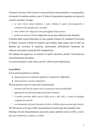 8
Il Regimen Sanitatis Salernitanum è una raccolta di scienza popolare e la progenitrice
di manuali di medicina pratica; essa è il frutto di lunga pratica popolare ma misera di
concetti scientifici. Esempi:
o se vuoi vivere senza malanni e sano, elimina le gravi preoccupazioni e
convinciti che prendersela è un male;
o non credere che valga poco una passeggiata dopo pranzo;
o primo non nuocere (invece Ippocrate era per una medicina molto drastica).
Il declino della scuola Salernitana avviene quando Federico II, fondando l'Università
di Napoli, concesse il diritto di conferire agli studenti, dopo cinque anni di studi, un
diploma per esercitare la medicina, autorizzando ufficialmente l'anatomia del
cadavere come parte essenziale dell' insegnamento.
Gli studenti non pagavano, al contrario di quelli salernitani, poiché l’Università era
retta direttamente dal regime.
La scuola di Salerno venne chiusa nel 1811 dal Governo Napoleonico.
Le pestilenze
Con la parola pestilenza si intende:
♦ qualsiasi genere di malattia epidemica rapidamente diffusibile;
♦ intossicazioni e carenze alimentari.
Diverse possono essere le cause che le determinano:
° presenza nell'aria di vapori nocivi contenenti veleni pestilenziali;
° giganteschi incendi the producevano fumi velenosi;
° il morbo proviene dalle viscere della terra o dal cielo, a causa di maligne
congiunzioni astrali;
° avvelenamento dei pozzi da parte di ebrei o lebbrosi (persecuzioni agli untori).
Nel XII secolo in Europa si ebbe una pestilenza in media ogni dieci-quindici anni.
Patologie che più frequentemente causavano queste epidemie sono la lebbra, vaiolo,
tifo, peste bubbonica, malaria, scorbuto
 