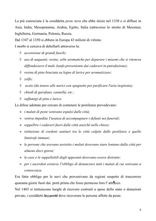 9
La più conosciuta è la cosiddetta peste nera che ebbe inizio nel 1330 e si diffuse in
Asia, India, Mesopotamia, Arabia, Egitto, Italia (attraverso lo stretto di Messina),
Inghilterra, Germania, Polonia, Russia.
Dal 1347 al 1350 si ebbero in Europa 43 milioni di vittime.
I morbi si cercava di debellarli attraverso la:
◊ accensione di grandi fuochi;
◊ uso di unguenti, resine, erbe aromatiche per depurare i miasmi che si riteneva
diffondessero il male (tanfo proveniente dai cadaveri in putrefazione);
◊ resina di pino bruciata su legno di larice per aromatizzare;
◊ zolfo;
◊ aceto (da tenere alle narici con spugnette per purificare l'aria inspirata);
◊ chiodi di garofano, cannella, etc.;
◊ suffumigi di pino e larice.
Le difese adottate per cercare di contenere le pestilenze prevedevano:
≈ i malati di peste venivano espulsi dalle città;
≈ veniva impedita 1'usanza di accompagnare i defunti nei funerali;
≈ seppellire i cadaveri fuori dalle città anzichè nelle chiese;
≈ istituzione di cordoni sanitari tra le città colpite dalle pestilenze e quelle
limitrofe immuni;
≈ le persone che avevano assistito i malati dovevano stare lontano dalla città per
almeno dieci giorni;
≈ le case e le suppellettili degli appestati dovevano essere distrutte;
≈ per i sacerdoti esisteva 1'obbligo di denunciare tutti i malati di cui venivano a
conoscenza.
Era fatto obbligo per le navi che provenivano da regioni sospette di trascorrere
quaranta giorni fuori dai porti prima che fosse permesso loro l' attracco.
Nel 1403 si istituiscono luoghi di ricovero costruiti a spese dello stato o donazioni
private, i cosiddetti lazzaretti dove ricoverare le persone affette da peste.
 