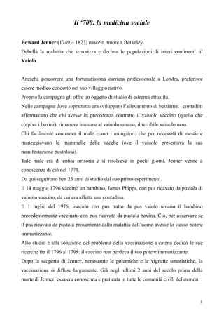 1
Il ‘700: la medicina sociale
Edward Jenner (1749 – 1823) nasce e muore a Berkeley.
Debella la malattia che terrorizza e decima le popolazioni di interi continenti: il
Vaiolo.
Anziché percorrere una fortunatissima carriera professionale a Londra, preferisce
essere medico condotto nel suo villaggio nativo.
Proprio la campagna gli offre un oggetto di studio di estrema attualità.
Nelle campagne dove soprattutto era sviluppato l’allevamento di bestiame, i contadini
affermavano che chi avesse in precedenza contratto il vaiuolo vaccino (quello che
colpiva i bovini), rimaneva immune al vaiuolo umano, il terribile vaiuolo nero.
Chi facilmente contraeva il male erano i mungitori, che per necessità di mestiere
maneggiavano le mammelle delle vacche (ove il vaiuolo presentava la sua
manifestazione pustolosa).
Tale male era di entità irrisoria e si risolveva in pochi giorni. Jenner venne a
conoscenza di ciò nel 1771.
Da qui seguirono ben 25 anni di studio dal suo primo esperimento.
Il 14 maggio 1796 vaccinò un bambino, James Phipps, con pus ricavato da pustola di
vaiuolo vaccino, da cui era affetta una contadina.
Il 1 luglio del 1976, inoculò con pus tratto da pus vaiolo umano il bambino
precedentemente vaccinato con pus ricavato da pustola bovina. Ciò, per osservare se
il pus ricavato da pustola proveniente dalla malattia dell’uomo avesse lo stesso potere
immunizzante.
Allo studio e alla soluzione del problema della vaccinazione a catena dedicò le sue
ricerche fra il 1796 al 1798: il vaccino non perdeva il suo potere immunizzante.
Dopo la scoperta di Jenner, nonostante le polemiche e le vignette umoristiche, la
vaccinazione si diffuse largamente. Già negli ultimi 2 anni del secolo prima della
morte di Jenner, essa era conosciuta e praticata in tutte le comunità civili del mondo.
 