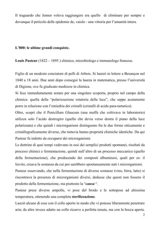 2
Il traguardo che Jenner voleva raggiungere era quello di eliminare per sempre e
dovunque il pericolo delle epidemie de, vaiolo : una vittoria per l’umanità intera.
L’800: le ultime grandi conquiste.
Louis Pasteur (1822 – 1895 ) chimico, microbiologo e immunologo francese.
Figlio di un modesto conciatore di pelli di Arbois. Si laureò in lettere a Besançon nel
1840 a 18 anni. Due anni dopo conseguì la laurea in matematica, presso l’università
di Digione, ove fu giudicato mediocre in chimica.
Si fece immediatamente notare per una singolare scoperta, proprio nel campo della
chimica: quella della “polarizzazione rotatoria della luce”, che seppe acutamente
porre in relazione con l’emiedria dei cristalli (cristalli di acido para-tartarico).
Oltre, scoprì che il Penicillum Glaucum (una muffa che coltivava in laboratorio)
utilizza solo l’acido destrogiro (quello che devia verso destra il piano della luce
polarizzata) e che quindi i microrganismi distinguono fra le due forme otticamente e
cristallograficamente diverse, che tuttavia hanno proprietà chimiche identiche. Da qui
Pasteur fu indotto da occuparsi dei microrganismi.
Le dottrine di quei tempi vedevano in essi dei semplici prodotti spontanei, risultati da
processi chimici e fermentazione, quindi null’altro di un processo meccanico (quello
della fermentazione), che producendo dei composti albuminosi, quali per es: il
lievito, creava la sostanza da cui poi sarebbero spontaneamente nati i microrganismi.
Pasteur osservando, che nella fermentazione di diverse sostanze (vino, birra, latte) si
riscontrava la presenza di microrganismi diversi, dedusse che questi non fossero il
prodotto della fermentazione, ma piuttosto la “causa “.
Pasteur prese diverse ampolle, vi pose del brodo e le sottopose ad altissima
temperatura, ottenendo una completa sterilizzazione.
Lasciò alcune di esse con il collo aperto in modo che vi potesse liberamente penetrare
aria; da altre invece adatto un collo ricurvo a perfetta tenuta, ma con la bocca aperta.
 