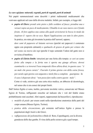 5
Le cure egiziane: minerali, vegetali, parti di vegetali, parti di animali
Nei papiri summenzionati sono descritti i primi rudimentali medicamenti che
venivano applicati nel caso delle diverse malattie. Infatti, per esempio, si legge dal:
• papiro di Ebers: prendi sette pietre e falle scaldare al fuoco; prendine una e
versaci sopra un poco di medicamento. Chiudila in un vaso nuovo con il fondo
forato. Al foro applica una canna alla quale avvicinerai la bocca in modo da
inspirare il vapore che ne esce. Ripeti l'applicazione con tutte le altre pietre.
In pratica, era stata già inventata la pratica dell’aerosol, oppure;
dare semi di papavero al lattante nervoso (perché nei papaveri è contenuto
oppio con proprietà calmanti) o spalmarlo di grasso di gatto per evitare che
nel sonno sia morso dai topi (perché il topo sentendo l’odore del gatto non si
avvicina al bambino;
• papiro di Edwin-Smith: istruzioni per una ferita alla tempia: se curi un uomo
ferito alla tempia e la ferita non è aperta ma giunge all'osso, dovrai
esaminarla e se troverai l'osso temporale illeso allora dirai, in questo caso: “è
un male che posso curare”. Fascialo il primo giorno con della carne fresca,
poi curalo ogni giorno con unguento e miele fino a completa guarigione. Se
il caso è disperato dirai: “non posso fare nulla contro questo male”.
Come si vede, esisteva già una certa etica medica, un abbozzo di deontologia,
nel senso che si era consci dei propri limiti.
Dall’Antico Egitto ci sono, inoltre, pervenute tavolette votive, conservate nel Museo
Egizio di Torino, raffiguranti orecchie ad indicare che i voti del fedele erano
probabilmente stati ascoltati. Altri reperti, rappresentati da bassorilievi, riproducono:
o modello di piede: per essere esatti nella riproduzione anatomica delle parti del
corpo umano (Museo Egizio, Torino);
o pratica della circoncisione, già esistente nell’antico Egitto e presso le
popolazioni degli Assiri e dei Greci;
o raffigurazione del poliomielitico (Stele di Rem, Copenhagen), con la diversa
grandezza delle due gambe. Il virus della polio esisteva già a quel tempo.
 