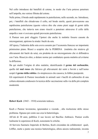 3
Nel collo introdusse dei batuffoli di cotone, in modo che l’aria potesse penetrare
nell’ampolla, ma venisse filtrata dal cotone.
Nelle prime, il brodo andò rapidamente in putrefazione, nelle seconde, no. Introdusse,
poi, i batuffoli che chiudevano il collo, nel brodo sterile, questi provocarono una
rapidissima putrefazione (questo voleva dire che erano pieni zeppi di germi della
putrefazione, che tuttavia non erano riusciti a penetrare attraverso il collo delle
ampolle e non vi avevano quindi provocato putrefazione.
A Pasteur non poté sfuggire l’ipotesi che anche le malattie fossero causate da
microrganismi, aprirono la strada i bachi da seta.
All’epoca, l’industria della seta aveva assunto per l’economia francese un importante
primissimo piano. Riuscì a scoprire che la PEBRINA (malattia che mieteva gli
allevamenti dei bachi da seta), era prodotta da un microrganismo che si diffondeva
con l’aria. Riuscì,in oltre, a dettare norme per combattere questa malattia ed evitarne
la diffusione.
Da qui studiò l’origine di altre malattie, identificando il germe del carbonchio,
quello del mal rosso che falciava gli allevamenti dei suini e bovini e nell’uomo
scoprì il germe della rabbia e lo streptococco che causava, la febbre puerperale.
Gli esperimenti di Pasteur inoculando in animali sani i bacilli di carbonchio di una
coltura attenuata condussero la tecnica della vaccinazione sulla via della più completa
modernità.
Robert Koch (1843 – 1910) scienziato tedesco.
Koch e Pasteur lavorarono, ignorandosi a vicenda , alla risoluzione dello stesso
problema. Ognuno per conto suo crea la batteriologia.
All’età di 30 anni, pubblica il suo lavoro sul Bacillus Anthracis. Pasteur avalla
lealmente le esperienze di Koch, nonostante le critiche.
Al Servizio Sanitario Imperiale di Berlino, Koch circondato da collaboratori quali,
Löffler, mette a punto una tecnica batteriologica, allora ancora rudimentale, inventa
 