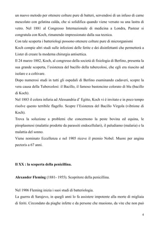 4
un nuovo metodo per ottenere colture pure di batteri, servendosi di un infuso di carne
mescolato con gelatina calda, che si solidifica quando viene versato su una lastra di
vetro. Nel 1881 al Congresso Internazionale di medicina a Londra, Pasteur si
congratula con Koch, rimanendo impressionato dalla sua tecnica.
Con tale scoperta i batteriologi possono ottenere colture pure di microrganismi
Koch compie altri studi sulle infezioni delle ferite e dei disinfettanti che permetterà a
Lister di creare la moderna chirurgia antisettica.
Il 24 marzo 1882, Koch, al congresso della società di fisiologia di Berlino, presenta la
sua grande scoperta, l’esistenza del bacillo della tubercolosi, che egli era riuscito ad
isolare e a coltivare.
Dopo numerosi studi in tutti gli ospedali di Berlino esaminando cadaveri, scopre la
vera causa della Tubercolosi: il Bacillo, il famoso bastoncino colorato di blu (bacillo
di Koch).
Nel 1883 il colera infuria ad Alessandria d’ Egitto, Koch vi è invitato e in poco tempo
risolve questo terribile flagello. Scopre l’Esistenza del Bacillo Virgola (vibrione di
Koch).
Trova la soluzione a problemi che concernono la peste bovina ed equina, le
piroplasmosi (malattie prodotte da parassiti endocellulari), il paludiamo (malaria) e la
malattia del sonno.
Viene nominato Eccellenza e nel 1905 riceve il premio Nobel. Muore per angina
pectoris a 67 anni.
Il XX : la scoperta della penicillina.
Alexander Fleming (1881- 1955). Scopritore della penicillina.
Nel 1906 Fleming inizia i suoi studi di batteriologia.
La guerra di Sarajevo, in quegli anni lo fa assistere impotente alla morte di migliaia
di feriti. Circondato da piaghe infette e da persone che muoiono, da vite che non può
 