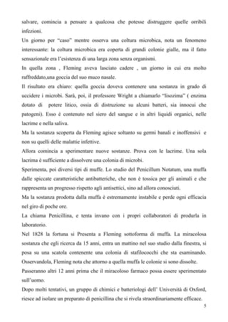 5
salvare, comincia a pensare a qualcosa che potesse distruggere quelle orribili
infezioni.
Un giorno per “caso” mentre osserva una coltura microbica, nota un fenomeno
interessante: la coltura microbica era coperta di grandi colonie gialle, ma il fatto
sensazionale era l’esistenza di una larga zona senza organismi.
In quella zona , Fleming aveva lasciato cadere , un giorno in cui era molto
raffreddato,una goccia del suo muco nasale.
Il risultato era chiaro: quella goccia doveva contenere una sostanza in grado di
uccidere i microbi. Sarà, poi, il professore Wright a chiamarlo “lisozima” ( enzima
dotato di potere litico, ossia di distruzione su alcuni batteri, sia innocui che
patogeni). Esso è contenuto nel siero del sangue e in altri liquidi organici, nelle
lacrime e nella saliva.
Ma la sostanza scoperta da Fleming agisce soltanto su germi banali e inoffensivi e
non su quelli delle malattie infettive.
Allora comincia a sperimentare nuove sostanze. Prova con le lacrime. Una sola
lacrima è sufficiente a dissolvere una colonia di microbi.
Sperimenta, poi diversi tipi di muffe. Lo studio del Penicillum Notatum, una muffa
dalle spiccate caratteristiche antibatteriche, che non è tossica per gli animali e che
rappresenta un progresso rispetto agli antisettici, sino ad allora conosciuti.
Ma la sostanza prodotta dalla muffa è estremamente instabile e perde ogni efficacia
nel giro di poche ore.
La chiama Penicillina, e tenta invano con i propri collaboratori di produrla in
laboratorio.
Nel 1828 la fortuna si Presenta a Fleming sottoforma di muffa. La miracolosa
sostanza che egli ricerca da 15 anni, entra un mattino nel suo studio dalla finestra, si
posa su una scatola contenente una colonia di stafilococchi che sta esaminando.
Osservandola, Fleming nota che attorno a quella muffa le colonie si sono dissolte.
Passeranno altri 12 anni prima che il miracoloso farmaco possa essere sperimentato
sull’uomo.
Dopo molti tentativi, un gruppo di chimici e batteriologi dell’ Università di Oxford,
riesce ad isolare un preparato di penicillina che si rivela straordinariamente efficace.
 
