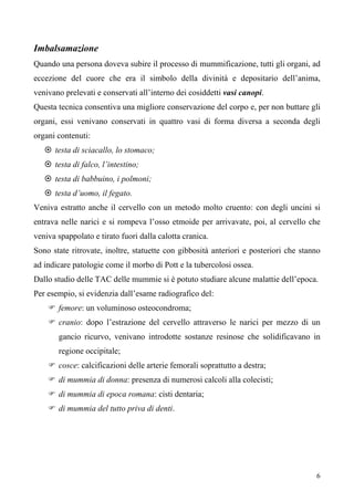 6
Imbalsamazione
Quando una persona doveva subire il processo di mummificazione, tutti gli organi, ad
eccezione del cuore che era il simbolo della divinità e depositario dell’anima,
venivano prelevati e conservati all’interno dei cosiddetti vasi canopi.
Questa tecnica consentiva una migliore conservazione del corpo e, per non buttare gli
organi, essi venivano conservati in quattro vasi di forma diversa a seconda degli
organi contenuti:
 testa di sciacallo, lo stomaco;
 testa di falco, l’intestino;
 testa di babbuino, i polmoni;
 testa d’uomo, il fegato.
Veniva estratto anche il cervello con un metodo molto cruento: con degli uncini si
entrava nelle narici e si rompeva l’osso etmoide per arrivavate, poi, al cervello che
veniva spappolato e tirato fuori dalla calotta cranica.
Sono state ritrovate, inoltre, statuette con gibbosità anteriori e posteriori che stanno
ad indicare patologie come il morbo di Pott e la tubercolosi ossea.
Dallo studio delle TAC delle mummie si è potuto studiare alcune malattie dell’epoca.
Per esempio, si evidenzia dall’esame radiografico del:
 femore: un voluminoso osteocondroma;
 cranio: dopo l’estrazione del cervello attraverso le narici per mezzo di un
gancio ricurvo, venivano introdotte sostanze resinose che solidificavano in
regione occipitale;
 cosce: calcificazioni delle arterie femorali soprattutto a destra;
 di mummia di donna: presenza di numerosi calcoli alla colecisti;
 di mummia di epoca romana: cisti dentaria;
 di mummia del tutto priva di denti.
 