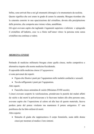 7
Infine, sono arrivati fino a noi gli strumenti chirurgici e lo strumentario da oculista.
Questo significa che essi erano in grado di curare la cataratta. Bisogna ricordare che
la cataratta consiste in una opacizzazione del cristallino, dovuta alla precipitazione
delle proteine, che comporta una visione velata, annebbiata.
Gli egizi avevano capito che tagliando i legamenti superiore e inferiore e spingendo
il cristallino all’indietro, esso va a finire nell’umor vitreo: la persona resta senza
cristallino ma continua a vedere.
• Figura che illustra i punti per l’agopuntura nelle malattie cardiache e sessuali.
MEDICINA CINESE
Parlando di medicine millenarie bisogna citare quella cinese, molto competitiva e
alternativa rispetto alla nostra medicina Occidentale.
Il caposaldo della medicina cinese è l’agopuntura:
ci sono pervenuti dei reperti:
• Tavola raffigurante i punti per l’agopuntura.
Altri reperti:
• Fanciulla cinese ammalata di vaiolo (Miniatura XVIII secolo).
I cinesi avevano scoperto la vaiolizzazione, prendevano le pustole dei malati affetti
da vaiolo o dai morti le polverizzavano e le facevano inalare alle altre persone sane,
avevano capito che l’esposizione al calore ed alla luce di questo materiale, faceva
perdere parte del potere virulento ma mantenere il potere antigenico. E’ una
pestilenza che ha fatto milioni di morti.
Altro reperto:
• Statuetta di giada che rappresentava il corpo femminile, usata dalle donne
cinesi per mostrare al medico i loro sintomi.
 