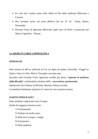 9
• Ex voto che i malati erano soliti offrire al Dio della medicina (Ritrovato a
Corinto)
• Dio Asclepio assiso sul trono (Rilievo del sec IV a.C. -Atene, Museo
Nazionale)
• Presunto busto di Ippocrate (Ritrovato negli scavi di Ostia e conservato nel
Museo Capitolino – Roma)
LA MEDICINA GRECA IPPOCRATICA
IPPOCRATE
Nato intorno al 460 ac nell'isola di Cos era figlio di medico (Eraclide). Viaggiò in
Egitto e forse in Libia. Morì in Tessaglia a novanta anni.
Secondo Aulo Cornelio Celso, Ippocrate avrebbe per primo “separato la medicina
dalla filosofia”, trasferendola sul piano della : osservazione sperimentale.
Separazione da Credenze in Divinità, Demoni, Potenze occulte.
La medicina finalmente acquisisce il valore di vera e propria scienza.
SCRITTI IPPOCRATICI
Sono attribuite a Ippocrate circa 53 opere.
Quelle di maggiore interesse sono:
1) Il Giuramento
2) Trattato sul morbo sacro
3) Sulle arie, le acque, i luoghi
4) Il pronostico
5) Sulle epidemie
 
