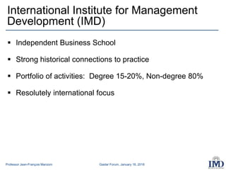 Professor Jean-François Manzoni Gaidar Forum, January 16, 2018
International Institute for Management
Development (IMD)
 Independent Business School
 Strong historical connections to practice
 Portfolio of activities: Degree 15-20%, Non-degree 80%
 Resolutely international focus
 