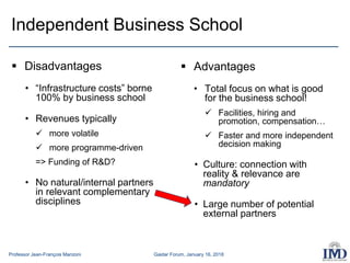 Professor Jean-François Manzoni Gaidar Forum, January 16, 2018
Independent Business School
 Disadvantages
• “Infrastructure costs” borne
100% by business school
• Revenues typically
 more volatile
 more programme-driven
=> Funding of R&D?
• No natural/internal partners
in relevant complementary
disciplines
 Advantages
• Total focus on what is good
for the business school!
 Facilities, hiring and
promotion, compensation…
 Faster and more independent
decision making
• Culture: connection with
reality & relevance are
mandatory
• Large number of potential
external partners
 