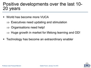 Professor Jean-François Manzoni Gaidar Forum, January 16, 2018
Positive developments over the last 10-
20 years
 World has become more VUCA
 Executives need updating and stimulation
 Organisations need help!
 Huge growth in market for lifelong learning and OD!
 Technology has become an extraordinary enabler
 