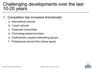 Professor Jean-François Manzoni Gaidar Forum, January 16, 2018
1. Competition has increased dramatically!
a. International schools
b. “Local” schools
c. Corporate Universities
d. Technology-based providers
e. Conferences, support-networking groups…
f. Professional service firms (three types)
Challenging developments over the last
10-20 years
 