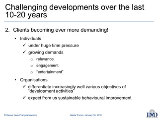 Professor Jean-François Manzoni Gaidar Forum, January 16, 2018
2. Clients becoming ever more demanding!
• Individuals
 under huge time pressure
 growing demands
o relevance
o engagement
o “entertainment”
• Organisations
 differentiate increasingly well various objectives of
“development activities”
 expect from us sustainable behavioural improvement
Challenging developments over the last
10-20 years
 