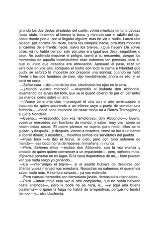girando los dos dedos alrededor del cuello, volvía mientras tanto la cabeza
hacia atrás, torciendo al tiempo la boca, y mirando con el rabillo del ojo,
hasta donde podía, por si llegaba alguien; mas no vio a nadie. Lanzó una
ojeada, por encima del muro, hacia los campos: nadie; otra más modesta
al camino de enfrente: nadie, salvo los bravos. ¿Qué hacer? De volver
atrás, ya no había tiempo; salir por pies era igual que decir, seguidme, o
peor. No pudiendo esquivar el peligro, corrió a su encuentro, porque los
momentos de aquella incertidumbre eran entonces tan penosos para él,
que lo único que deseaba era abreviarlos. Apresuró el paso, rezó un
versículo en voz alta, compuso el rostro con toda la calma e hilaridad que
pudo, se esforzó lo imposible por preparar una sonrisa; cuando se halló
frente a los dos hombres de bien, dijo mentalmente: ahora es ello; y se
paró en seco.
 —Señor cura —dijo uno de los dos, clavándole los ojos en la cara.
 —¿Mande vuestra merced? —respondió al instante don Abbondio,
levantando los suyos del libro, que se le quedó abierto de par en par entre
las manos, como sobre un atril.
 —¡Voacé tiene intención —prosiguió el otro con el aire amenazador e
iracundo de quien sorprende a un inferior suyo a punto de cometer una
fechoría—, voacé tiene intención de casar maña na a Renzo Tramaglino y
a Lucía Mondella!
 —Bueno... —respondió, con voz temblorosa, don Abbondio—, bueno,
vuestras mercedes son hombres de mundo, y saben muy bien cómo se
hacen estas cosas. El pobre párroco no cuenta para nada: ellos se lo
guisan, y después... y después, vienen a nosotros, como se iría a un banco
a cobrar dinero; y nosotros,... nosotros somos los servidores del pueblo.
 —Pues bien —le dijo el bravo, al oído, pero con tono solemne de
mando—; esa boda no ha de hacerse, ni mañana, ni nunca.
 —Pero, Señores míos —replicó don Abbondio, con la voz mansa y
amable de quien quiere convencer a un impaciente—, pero, señores míos,
dígnense ponerse en mi lugar. Si la cosa dependiese de mí,... bien pueden
ver que nada salgo yo ganando...
 —Ea —interrumpió el bravo—, si el asunto hubiera de decidirse con
charlas vuesa merced nos enredaría. Nosostros no sabemos, ni queremos
saber nada más. A hombre avisado... ya nos entiende.
 —Pero vuesas mercedes son demasiado justos, demasiados razonables...
 —Pero —interrumpió esta vez el otro compinche, que no había hablado
hasta entonces—, pero la boda no se hará, o... —y aquí una buena
blasfemia— o quien la haga no habrá de arrepentirse, porque no tendrá
tiempo— y... otra blasfemia.
 