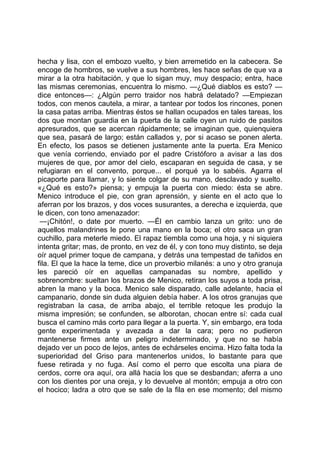 hecha y lisa, con el embozo vuelto, y bien arremetido en la cabecera. Se
encoge de hombros, se vuelve a sus hombres, les hace señas de que va a
mirar a la otra habitación, y que lo sigan muy, muy despacio; entra, hace
las mismas ceremonias, encuentra lo mismo. —¿Qué diablos es esto? —
dice entonces—: ¿Algún perro traidor nos habrá delatado? —Empiezan
todos, con menos cautela, a mirar, a tantear por todos los rincones, ponen
la casa patas arriba. Mientras éstos se hallan ocupados en tales tareas, los
dos que montan guardia en la puerta de la calle oyen un ruido de pasitos
apresurados, que se acercan rápidamente; se imaginan que, quienquiera
que sea, pasará de largo; están callados y, por si acaso se ponen alerta.
En efecto, los pasos se detienen justamente ante la puerta. Era Menico
que venía corriendo, enviado por el padre Cristóforo a avisar a las dos
mujeres de que, por amor del cielo, escaparan en seguida de casa, y se
refugiaran en el convento, porque... el porqué ya lo sabéis. Agarra el
picaporte para llamar, y lo siente colgar de su mano, desclavado y suelto.
«¿Qué es esto?» piensa; y empuja la puerta con miedo: ésta se abre.
Menico introduce el pie, con gran aprensión, y siente en el acto que lo
aferran por los brazos, y dos voces susurantes, a derecha e izquierda, que
le dicen, con tono amenazador:
 —¡Chitón!, o date por muerto. —Él en cambio lanza un grito: uno de
aquellos malandrines le pone una mano en la boca; el otro saca un gran
cuchillo, para meterle miedo. El rapaz tiembla como una hoja, y ni siquiera
intenta gritar; mas, de pronto, en vez de él, y con tono muy distinto, se deja
oír aquel primer toque de campana, y detrás una tempestad de tañidos en
fila. El que la hace la teme, dice un proverbio milanés: a uno y otro granuja
les pareció oír en aquellas campanadas su nombre, apellido y
sobrenombre: sueltan los brazos de Menico, retiran los suyos a toda prisa,
abren la mano y la boca. Menico sale disparado, calle adelante, hacia el
campanario, donde sin duda alguien debía haber. A los otros granujas que
registraban la casa, de arriba abajo, el terrible retoque les produjo la
misma impresión; se confunden, se alborotan, chocan entre sí: cada cual
busca el camino más corto para llegar a la puerta. Y, sin embargo, era toda
gente experimentada y avezada a dar la cara; pero no pudieron
mantenerse firmes ante un peligro indeterminado, y que no se había
dejado ver un poco de lejos, antes de echárseles encima. Hizo falta toda la
superioridad del Griso para mantenerlos unidos, lo bastante para que
fuese retirada y no fuga. Así como el perro que escolta una piara de
cerdos, corre ora aquí, ora allá hacia los que se desbandan; aferra a uno
con los dientes por una oreja, y lo devuelve al montón; empuja a otro con
el hocico; ladra a otro que se sale de la fila en ese momento; del mismo
 