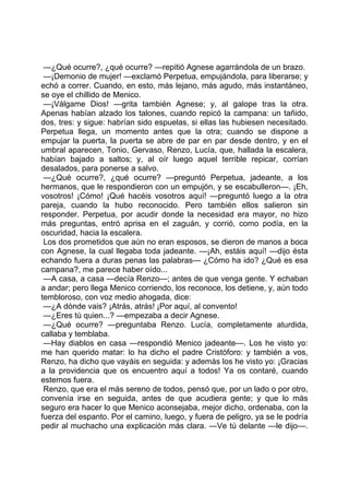 —¿Qué ocurre?, ¿qué ocurre? —repitió Agnese agarrándola de un brazo.
 —¡Demonio de mujer! —exclamó Perpetua, empujándola, para liberarse; y
echó a correr. Cuando, en esto, más lejano, más agudo, más instantáneo,
se oye el chillido de Menico.
 —¡Válgame Dios! —grita también Agnese; y, al galope tras la otra.
Apenas habían alzado los talones, cuando repicó la campana: un tañido,
dos, tres: y sigue: habrían sido espuelas, si ellas las hubiesen necesitado.
Perpetua llega, un momento antes que la otra; cuando se dispone a
empujar la puerta, la puerta se abre de par en par desde dentro, y en el
umbral aparecen, Tonio, Gervaso, Renzo, Lucía, que, hallada la escalera,
habían bajado a saltos; y, al oír luego aquel terrible repicar, corrían
desalados, para ponerse a salvo.
 —¿Qué ocurre?, ¿qué ocurre? —preguntó Perpetua, jadeante, a los
hermanos, que le respondieron con un empujón, y se escabulleron—. ¡Eh,
vosotros! ¡Cómo! ¡Qué hacéis vosotros aquí! —preguntó luego a la otra
pareja, cuando la hubo reconocido. Pero también ellos salieron sin
responder. Perpetua, por acudir donde la necesidad era mayor, no hizo
más preguntas, entró aprisa en el zaguán, y corrió, como podía, en la
oscuridad, hacia la escalera.
 Los dos prometidos que aún no eran esposos, se dieron de manos a boca
con Agnese, la cual llegaba toda jadeante. —¡Ah, estáis aquí! —dijo ésta
echando fuera a duras penas las palabras— ¿Cómo ha ido? ¿Qué es esa
campana?, me parece haber oído...
 —A casa, a casa —decía Renzo—; antes de que venga gente. Y echaban
a andar; pero llega Menico corriendo, los reconoce, los detiene, y, aún todo
tembloroso, con voz medio ahogada, dice:
 —¿A dónde vais? ¡Atrás, atrás! ¡Por aquí, al convento!
 —¿Eres tú quien...? —empezaba a decir Agnese.
 —¿Qué ocurre? —preguntaba Renzo. Lucía, completamente aturdida,
callaba y temblaba.
 —Hay diablos en casa —respondió Menico jadeante—. Los he visto yo:
me han querido matar: lo ha dicho el padre Cristóforo: y también a vos,
Renzo, ha dicho que vayáis en seguida: y además los he visto yo: ¡Gracias
a la providencia que os encuentro aquí a todos! Ya os contaré, cuando
estemos fuera.
 Renzo, que era el más sereno de todos, pensó que, por un lado o por otro,
convenía irse en seguida, antes de que acudiera gente; y que lo más
seguro era hacer lo que Menico aconsejaba, mejor dicho, ordenaba, con la
fuerza del espanto. Por el camino, luego, y fuera de peligro, ya se le podría
pedir al muchacho una explicación más clara. —Ve tú delante —le dijo—.
 
