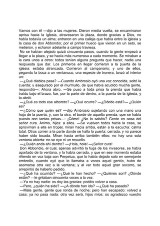 Vamos con él —dijo a las mujeres. Dieron media vuelta, se encaminaron
aprisa hacia la iglesia, atravesaron la plaza, donde gracias a Dios, no
había todavía un alma; entraron en una calleja que había entre la iglesia y
la casa de don Abbondio; por el primer hueco que vieron en un seto, se
metieron, y echaron adelante a campo traviesa.
 No se habían alejado quizá cincuenta pasos, cuando la gente empezó a
llegar a la plaza, y se hacía más numerosa a cada momento. Se miraban a
la cara unos a otros: todos tenían alguna pregunta que hacer, nadie una
respuesta que dar. Los primeros en llegar corrieron a la puerta de la
iglesia: estaba atrancada. Corrieron al campanario; y uno de ellos,
pegando la boca a un ventanuco, una especie de tronera, lanzó al interior
un:
 —¿Qué diablos pasa? —Cuando Ambrosio oyó una voz conocida, soltó la
cuerda; y asegurado por el murmullo, de que había acudido mucha gente,
respondió—: Ahora abro. —Se puso a toda prisa la prenda que había
traído bajo el brazo, fue, por la parte de dentro, a la puerta de la iglesia, y
la abrió.
 —¿Qué es todo ese alboroto? —¿Qué ocurre? —¿Dónde está?— ¿Quién
es?
 —¿Cómo que quién es? —dijo Ambrosio sujetando con una mano una
hoja de la puerta, y, con la otra, el borde de aquella prenda, que se había
puesto con tantas prisas—: ¡Cómo! ¿No lo sabéis? Gente en casa del
señor cura. Ánimo, hijos: a ellos. —Se vuelven todos hacia la casa, se
aproximan a ella en tropel, miran hacia arriba, están a la escucha: calma
total. Otros corren a la parte donde se halla la puerta: cerrada, y no parece
haber sido tocada. Miran hacia arriba también ellos: no hay una sola
ventana abierta: no se oye ni un resuello.
 —¿Quién anda ahí dentro? —¡Hola, hola! —¡Señor cura!
 Don Abbondio, el cual, apenas advirtió la fuga de los invasores, se había
apartado de la ventana, y la había cerrado, y que en ese momento estaba
riñendo en voz baja con Perpetua, que lo había dejado solo en semejante
embrollo, cuando oyó que lo llamaba a voces aquel gentío, hubo de
asomarse otra vez a la ventana; y al ver todo aquel gran socorro, se
arrepintió de haberlo pedido.
 —¿Qué ha ocurrido? —¿Qué le han hecho? —¿Quiénes son? ¿Dónde
están? —le gritaban cincuenta voces a la vez.
 —Ya no hay nadie: os doy las gracias: podéis volver a casa.
 —Pero, ¿quién ha sido? —¿A dónde han ido? —¿Qué ha pasado?
 —Mala gente, gente que ronda de noche; pero han escapado: volved a
casa; ya no pasa nada: otra vez será, hijos míos: os agradezco vuestro
 