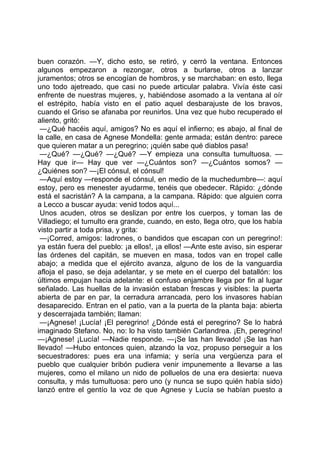 buen corazón. —Y, dicho esto, se retiró, y cerró la ventana. Entonces
algunos empezaron a rezongar, otros a burlarse, otros a lanzar
juramentos; otros se encogían de hombros, y se marchaban: en esto, llega
uno todo ajetreado, que casi no puede articular palabra. Vivía éste casi
enfrente de nuestras mujeres, y, habiéndose asomado a la ventana al oír
el estrépito, había visto en el patio aquel desbarajuste de los bravos,
cuando el Griso se afanaba por reunirlos. Una vez que hubo recuperado el
aliento, gritó:
 —¿Qué hacéis aquí, amigos? No es aquí el infierno; es abajo, al final de
la calle, en casa de Agnese Mondella: gente armada; están dentro: parece
que quieren matar a un peregrino; ¡quién sabe qué diablos pasa!
 —¿Qué? —¿Qué? —¿Qué? —Y empieza una consulta tumultuosa. —
Hay que ir— Hay que ver —¿Cuántos son? —¿Cuántos somos? —
¿Quiénes son? —¡El cónsul, el cónsul!
 —Aquí estoy —responde el cónsul, en medio de la muchedumbre—: aquí
estoy, pero es menester ayudarme, tenéis que obedecer. Rápido: ¿dónde
está el sacristán? A la campana, a la campana. Rápido: que alguien corra
a Lecco a buscar ayuda: venid todos aquí...
 Unos acuden, otros se deslizan por entre los cuerpos, y toman las de
Villadiego; el tumulto era grande, cuando, en esto, llega otro, que los había
visto partir a toda prisa, y grita:
 —¡Corred, amigos: ladrones, o bandidos que escapan con un peregrino!:
ya están fuera del pueblo: ¡a ellos!, ¡a ellos! —Ante este aviso, sin esperar
las órdenes del capitán, se mueven en masa, todos van en tropel calle
abajo; a medida que el ejército avanza, alguno de los de la vanguardia
afloja el paso, se deja adelantar, y se mete en el cuerpo del batallón: los
últimos empujan hacia adelante: el confuso enjambre llega por fin al lugar
señalado. Las huellas de la invasión estaban frescas y visibles: la puerta
abierta de par en par, la cerradura arrancada, pero los invasores habían
desaparecido. Entran en el patio, van a la puerta de la planta baja: abierta
y descerrajada también; llaman:
 —¡Agnese! ¡Lucía! ¡El peregrino! ¿Dónde está el peregrino? Se lo habrá
imaginado Stefano. No, no: lo ha visto también Carlandrea. ¡Eh, peregrino!
—¡Agnese! ¡Lucía! —Nadie responde. —¡Se las han llevado! ¡Se las han
llevado! —Hubo entonces quien, alzando la voz, propuso perseguir a los
secuestradores: pues era una infamia; y sería una vergüenza para el
pueblo que cualquier bribón pudiera venir impunemente a llevarse a las
mujeres, como el milano un nido de polluelos de una era desierta: nueva
consulta, y más tumultuosa: pero uno (y nunca se supo quién había sido)
lanzó entre el gentío la voz de que Agnese y Lucía se habían puesto a
 