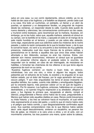 salvo en una casa. La voz corrió rápidamente, obtuvo crédito; ya no se
habló de dar caza a los fugitivos; y el batallón se dispersó, yendo cada cual
a su casa. Era todo un cuchicheo, un estrépito, un llamar y un abrir de
puertas, un aparecer y un desaparecer faroles, un preguntar de mujeres
desde las ventanas, un responder desde la calle. Cuando ésta quedó de
nuevo desierta y silenciosa, las conversaciones continuaron en las casas,
y murieron entre bostezos, para recomenzar por la mañana. Sucesos, sin
embargo, ya no los hubo; salvo que, aquella mañana, estando el cónsul en
su campo, con la barbilla en la mano, y apoyado el codo en el mango de la
pala medio hundida en el terreno, y puesto un pie sobre ella; estando,
como digo, especulando para sus adentros sobre los misterios de la noche
pasada, y sobre la razón compuesta de lo que le tocaba hacer, y de lo que
le convenía hacer, vio venir a su encuentro a dos hombres de muy gallarda
presencia, melenudos cual dos reyes francos de la primera estirpe, y
parecidísimos en lo demás a aquellos dos que cinco días antes habían
afrontado a don Abbondio, aunque no eran los mismos. Estos, con
ademán aún menos ceremonioso, intimaron al cónsul que se guardase
bien de presentar informe alguno al podestá sobre lo ocurrido, de
responder con la verdad, en caso de ser interrogado, de mezclarse en
hablillas, o fomentar las chácharas de los villanos si es que tenía alguna
esperanza de morir en su cama.
 Nuestros fugitivos corrieron un trecho a buen trote, en silencio,
volviéndose, ora uno ora otro, a mirar si alguien los seguía, todos
jadeantes por el esfuerzo de la huida, la zozobra y la angustia en la que
habían estado, por el dolor del fracaso, por la vaga aprensión del nuevo,
oscuro peligro. Y aún más angustiados los tenía el acoso incesante de
aquellos tañidos, los cuales, cuanto más débiles y amortiguados llegaban,
por la creciente lejanía, más parecían cobrar un no sé qué de lúgubre y
siniestro. Por fin cesaron. Los fugitivos, entonces, hallándose en un campo
deshabitado, y no oyendo ninguna respiración a su alrededor, aflojaron el
paso; y fue Agnese la primera que, recuperado el aliento, rompió el
silencio, preguntándole a Renzo cómo había ido la cosa, preguntándole a
Menico qué habían sido aquellos diablos en casa. Renzo contó brevemene
su triste historia; y los tres se volvieron hacia el muchacho, el cual refirió
más expresamente el aviso del padre, y contó lo que él mismo había visto
y el peligro que había corrido, y que desgraciadamente confirmaba aquel
aviso. Sus oyentes comprendieron más de lo que Menico había sabido
decir: ante aquel descubrimiento, sintieron un escalofrío; se pararon los
tres de golpe, se miraron a la cara unos a otros; y en el acto, con un
movimiento unánime, los tres pusieron una mano, quien sobre la cabeza,
 
