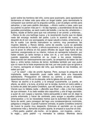 quien sobre los hombros del niño, como para acariciarlo, para agradecerle
tácitamene el haber sido para ellos un ángel tutelar, para demostrarle la
compasión que sentían por la angustia sufrida, y por el peligro corrido para
salvarlos; y casi para pedirle disculpas. —Ahora vuelve a casa, para que
tus padres no penen más por ti —le dijo Agnese; y acordándose de las dos
parpallas prometidas, se sacó cuatro del bolsillo, y se las dio, añadiendo—:
Bueno, rézale al Señor para que nos volvamos a ver pronto: y entonces...
—Renzo le dio una berlinga nueva, y le recomendó mucho que no dijese
nada del encargo recibido del padre; Lucía lo acarició de nuevo, se
despidió de él con voz acongojada; el rapaz saludó a todos, enternecido; y
dio la vuelta. Los demás reanudaron su camino, muy pensativos; las
mujeres delante, y Renzo detrás, como de escolta. Lucía se apretaba
contra el brazo de su madre, y rehuía suavemene y con destreza, la ayuda
que el joven le ofrecía en los pasos difíciles de aquel viaje fuera de los
caminos; avergonzada en su interior, incluso en semejante turbación, por
haber estado ya tanto tiempo a solas con él, y con tanta familiaridad,
cuando esperaba convertirse en su mujer a los pocos instantes.
Desvanecido tan dolorosamente ese sueño, se arrepentía de haber ido tan
lejos y, entre tantos motivos de temor, temblaba también por ese pudor
que no nace de la triste experiencia del mal, por ese pudor que se ignora a
sí mismo, semejante al miedo del niño, que tiembla en las tinieblas, sin
saber por qué.
 —¿Y la casa? —dijo de pronto Agnese. Pero, aunque la pregunta era
importante, nadie respondió, pues nadie sabía darle una respuesta
satisfactoria. Prosiguieron en silencio su camino, y poco después,
desembocaron por fin en la plazuela, ante la iglesia del convento.
 Renzo se asomó a la puerta, y la empujó suavemente. La puerta, en
efecto, se abrió; y la luna, al entrar por la rendija, iluminó el rostro pálido y
la barba de plata del padre Cristóforo, que allí estaba, en pie, a la espera.
Viendo que no faltaba nadie —¡Bendito sea Dios! —dijo, y les hizo señas
de que entrasen. A su lado estaba otro capuchino; y era el lego sacristán,
a quien él, con ruegos y razones, había persuadido a velar con él, dejar la
puerta entornada, y hacer de centinela, para acoger a aquellos pobres
amenazados: y no se necesitaba menos que la autoridad del padre, y su
fama de santo, para conseguir del lego una condescendencia incómoda,
peligrosa e irregular. Cuando hubieron entrado, el padre Cristóforo entornó
de nuevo la puerta muy despacito. Entonces el sacristán ya no pudo
contenerse más y, llamando al padre aparte, le empezó a susurrar al oído:
 —Pero padre, ¡padre!, ¡de noche... en la iglesia... con mujeres... cerrar...
la regla..., pero padre! —y meneaba la cabeza. Mientras decía
 