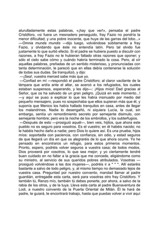 aturulladamente estas palabras, «¡hay que ver!», pensaba el padre
Cristóforo, «si fuera un mesnadero perseguido, fray Fazio no pondría la
menor dificultad; y una pobre inocente, que huye de las garras del lobo...»
—Omnia munda mundis —dijo luego, volviéndose súbitamente a fray
Fazio, y olvidando que éste no entendía latín. Pero tal olvido fue
justamente lo que surtió efecto. Si el padre se hubiera puesto a discutir con
razones, a fray Fazio no le hubieran faltado otras razones que oponer; y
sólo el cielo sabe cómo y cuándo habría terminado la cosa. Pero, al oír
aquellas palabras, preñadas de un sentido misterioso, y pronunciadas con
tanta determinación, le pareció que en ellas debía contenerse la solución
de todas sus dudas. Se tranquilizó, y dijo:
 —¡Sea!, vuestra merced sabe más que yo.
 —Confiad en mí —respondió el padre Cristóforo; al claror vacilante de la
lámpara que ardía ante el altar, se acercó a los refugiados, los cuales
estaban suspensos, esperando, y les dijo—: ¡Hijos míos! Dad gracias al
Señor, que os ha salvado de un gran peligro. ¡Quizá en este momento...!
—y aquí se puso a explicar lo que les había insinuado por medio del
pequeño mensajero, pues no sospechaba que ellos supieran más que él, y
suponía que Menico los había hallado tranquilos en casa, antes de llegar
los malandrines. Nadie lo desengañó, ni siquiera Lucía, la cual, sin
embargo, sentía un remordimiento secreto por semejante disimulo, con
semejante hombre; pero era la noche de los embrollos, y los subterfugios.
 —Después de esto —prosiguió aquél—, bien veis, hijitos, que ahora este
pueblo no es seguro para vosotros. Es el vuestro; en él habéis nacido; no
le habéis hecho daño a nadie; pero Dios lo quiere así. Es una prueba, hijos
míos: soportadla con paciencia, con confianza, sin odio, y estad seguros
de que llegará un día en que os alegraréis de lo que ahora ocurre. Yo he
pensado en encontraros un refugio, para estos primeros momentos.
Pronto, espero, podréis volver seguros a vuestra casa; de todos modos,
Dios proveerá por vosotros, lo que sea mejor; y yo ciertamente tendré
buen cuidado en no faltar a la gracia que me concede, eligiéndome como
su ministro, al servicio de sus queridos pobres atribulados. Vosotras —
prosiguió volviéndose a las dos mujeres—, podréis ir a * * *. Allí estaréis
bastante a salvo de todo peligro, y, al mismo tiempo no demasiado lejos de
vuestra casa. Preguntad por nuestro convento, mandad llamar al padre
guardián, entregadle esta carta, será para vosotras otro fray Cristóforo. Y
también tú, Renzo mío, también tú debes ponerte, por ahora, a salvo de la
rabia de los otros, y de la tuya. Lleva esta carta al padre Buenaventura de
Lodi, a nuestro convento de la Puerta Oriental de Milán. Él te hará de
padre, te guiará, te encontrará trabajo, hasta que puedas volver a vivir aquí
 