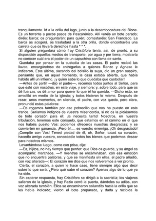 tranquilamente. Id a la orilla del lago, junto a la desembocadura del Bione.
Es un torrente a pocos pasos de Pescarénico. Allí veréis un bote parado;
diréis: barca; os preguntarán: para quién; contestaréis: San Francisco. La
barca os acogerá, os trasladará a la otra orilla, donde encontraréis una
carreta que os llevará derechos hasta * * *.
 Si alguien preguntara cómo fray Cristóforo tenía, así, de pronto, a su
disposición aquellos medios de transporte, por agua y por tierra, mostraría
no conocer cuál era el poder de un capuchino con fama de santo.
 Quedaba por pensar en la custodia de las casas. El padre recibió las
llaves, encargándose de entregarlas a quienes Renzo y Agnese le
indicaron. Esta última, sacando del bolsillo la suya, dio un gran suspiro,
pensando que, en aquel momento, la casa estaba abierta, que había
habido allí un infierno, ¡y quién sabe lo que quedaba que custodiar!
 —Antes de partir —dijo el padre—, recemos todos juntos al Señor, para
que esté con nosotros, en este viaje, y siempre; y, sobre todo, para que os
dé fuerzas, os dé amor para querer lo que él ha querido. —Dicho esto, se
arrodilló en medio de la iglesia; y todos hicieron lo mismo. Después de
rezar, unos momentos, en silencio, el padre, con voz queda, pero clara,
pronunció estas palabras:
 —Os rogamos también por ese pobrecillo que nos ha puesto en este
trance. Seríamos indignos de vuestra misericordia, si no os la pidiésemos
de todo corazón para él: ¡la necesita tanto! Nosotros, en nuestra
tribulación, tenemos este consuelo, que estamos en el camino en el que
nos habéis puesto Vos: podemos ofreceros nuestras desgracias; y se
convierten en ganancia. ¡Pero él!..., es vuestro enemigo. ¡Oh desgraciado!
¡Compite con Vos! Tened piedad de él, oh, Señor, tocad su corazón,
hacedlo amigo vuestro, concededle todos los bienes que podemos desear
para nosotros mismos.
 Levantándose luego, como con prisa, dijo:
 —Ea, hijitos, no hay tiempo que perder: que Dios os guarde, y su ángel os
acompañe: marchaos. —Y mientras se encaminaban, con esa emoción
que no encuentra palabras, y que se manifiesta sin ellas, el padre añadió,
con voz alterada—: El corazón me dice que nos volveremos a ver pronto.
 Cierto, el corazón, a quien le hace caso, tiene siempre algo que decir
sobre lo que será. ¿Pero qué sabe el corazón? Apenas algo de lo que ya
ha sido.
 Sin esperar respuesta, fray Cristóforo se dirigió a la sacristía; los viajeros
salieron de la iglesia, y fray Fazio cerró la puerta, dándoles su adiós, con
voz alterada también. Ellos se encaminaron callandito hacia la orilla que se
les había indicado; vieron el bote preparado, y dada y recibida la
 