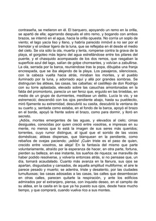 contraseña, se metieron en él. El barquero, apoyando un remo en la orilla,
se apartó de ella; agarrando después el otro remo, y bogando con ambos
brazos, se internó en el agua, hacia la orilla opuesta. No corría un soplo de
viento; el lago yacía liso y llano, y habría parecido inmóvil a no ser por el
tremolar y el ondear ligero de la luna, que se reflejaba en él desde el medio
del cielo. Se oía sólo la ola, muerta y lenta, romperse contra la grava de la
playa, el gorgoteo más lejano del agua estrellándose entre los pilares del
puente, y el chasquido acompasado de los dos remos, que rasgaban la
superficie azul del lago, salían de golpe chorreantes, y volvían a zabullirse.
La ola, serrada por la barca, reuniéndose tras la popa, dibujaba una franja
encrespada, que se iba alejando de la playa. Los pasajeros, silenciosos,
con la cabeza vuelta hacia atrás, miraban los montes, y el pueblo
iluminado por la luna, y adornado aquí y allá por grandes sombras. Se
distinguían las aldeas, las casas, las cabañas: el castillejo de don Rodrigo
con su torre aplastada, elevado sobre las casuchas amontonadas en la
falda del promontorio, parecía un ser feroz que, erguido en las tinieblas, en
medio de un grupo de durmientes, meditase un delito. Lucía lo vio, y se
estremeció; descendió con los ojos pendiente abajo, hasta su pueblecito,
miró fijamente su extremidad, descubrió su casita, descubrió la ventana de
su cuarto y, sentada como estaba, en el fondo de la barca, apoyó el brazo
en el borde, apoyó la frente sobre el brazo, como para dormir, y lloró en
secreto.
 ¡Adiós, montes emergentes de las aguas, y elevados al cielo; cimas
desiguales, conocidas por quien creció entre vosotras, e impresas en su
mente, no menos que lo está la imagen de sus seres más queridos;
torrentes, cuyo rumor distingue, al igual que el sonido de las voces
domésticas; aldeas dispersas, que blanquean en la pendiente, como
rebaños de ovejas paciendo; ¡adiós! ¡Cuán triste es el paso de quien,
crecido entre vosotros, se aleja! En la fantasía del mismo que parte
voluntariamente, atraído por la esperanza de hacer, en otra parte, fortuna,
pierden su belleza, en ese instante, los sueños de riqueza; se maravilla de
haber podido resolverse, y volvería entonces atrás, si no pensase que, un
día, tornará acaudalado. Cuanto más avanza en la llanura, sus ojos se
apartan, disgustados y cansados, de aquella amplitud multiforme; el aire le
parece pesado y muerto; se adentra, triste y desatento, por las ciudades
tumultuosas; las casas adosadas a las casas, las calles que desembocan
en otras calles, parecen quitarle la respiración, y ante los edificios
admirados por el extranjero, piensa, con inquieto deseo, en el campito de
su aldea, en la casita en la que ya ha puesto sus ojos, desde hace mucho
tiempo, y que comprará, cuando vuelva rico a sus montes.
 