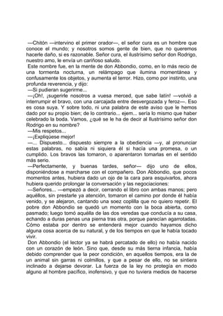 —Chitón —intervino el primer orador—, el señor cura es un hombre que
conoce el mundo; y nosotros somos gente de bien, que no queremos
hacerle daño, si es razonable. Señor cura, el ilustrísimo señor don Rodrigo,
nuestro amo, le envía un cariñoso saludo.
 Este nombre fue, en la mente de don Abbondio, como, en lo más recio de
una tormenta nocturna, un relámpago que ilumina momentánea y
confusamente los objetos, y aumenta el terror. Hizo, como por instinto, una
profunda reverencia, y dijo:
 —Si pudieran sugerirme...
 —¡Oh!, ¡sugerirle nosotros a vuesa merced, que sabe latín! —volvió a
interrumpir el bravo, con una carcajada entre desvergozada y feroz—. Eso
es cosa suya. Y sobre todo, ni una palabra de este aviso que le hemos
dado por su propio bien; de lo contrario... ejem... sería lo mismo que haber
celebrado la boda. Vamos, ¿qué se le ha de decir al Ilustrísimo señor don
Rodrigo en su nombre?
 —Mis respetos...
 —¡Expliqúese mejor!
 —... Dispuesto... dispuesto siempre a la obediencia —y, al pronunciar
estas palabras, no sabía ni siquiera él si hacía una promesa, o un
cumplido. Los bravos las tomaron, o aparentaron tomarlas en el sentido
más serio.
 —Perfectamente, y buenas tardes, señor— dijo uno de ellos,
disponiéndose a marcharse con el compañero. Don Abbondio, que pocos
momentos antes, hubiera dado un ojo de la cara para esquivarlos, ahora
hubiera querido prolongar la conversación y las negociaciones:
 —Señores... —empezó a decir, cerrando el libro con ambas manos; pero
aquéllos, sin prestarle ya atención, tomaron el camino por donde él había
venido, y se alejaron, cantando una soez coplilla que no quiero repetir. El
pobre don Abbondio se quedó un momento con la boca abierta, como
pasmado; luego tomó aquélla de las dos veredas que conducía a su casa,
echando a duras penas una pierna tras otra, porque parecían agarrotadas.
Cómo estaba por dentro se entenderá mejor cuando hayamos dicho
alguna cosa acerca de su natural, y de los tiempos en que le había tocado
vivir.
 Don Abbondio (el lector ya se habrá percatado de ello) no había nacido
con un corazón de león. Sino que, desde su más tierna infancia, había
debido comprender que la peor condición, en aquellos tiempos, era la de
un animal sin garras ni colmillos, y que a pesar de ello, no se sintiera
inclinado a dejarse devorar. La fuerza de la ley no protegía en modo
alguno al hombre pacífico, inofensivo, y que no tuviera medios de hacerse
 