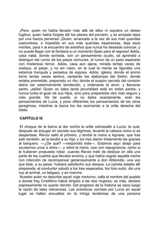 ¡Pero, quien no había llevado más allá de ellos ni siquiera un deseo
fugitivo, quien había forjado allí los planes del porvenir, y es arrojado lejos
por una fuerza perversa! ¡Quien, arrancado a la vez de sus más queridas
costumbres, e impedido en sus más queridas esperanzas, deja esos
montes, para ir al encuentro de extraños que nunca ha deseado conocer, y
no puede llegar con la fantasía a un momento fijado para el regreso! Adiós,
casa natal, donde sentada, con un pensamiento oculto, se aprendió a
distinguir del rumor de los pasos comunes, el rumor de un paso esperado
con misterioso temor. Adiós, casa aún ajena, mirada tantas veces de
soslayo, al pasar, y no sin rubor, en la cual la mente se figuraba una
estancia tranquila y perpetua de esposa. Adiós, iglesia, donde el ánimo
tornó tantas veces sereno, cantando las alabanzas del Señor; donde
estaba prometido, preparado un rito; donde el suspiro secreto del corazón
debía ser solemnemente bendecido, y ordenarse el amor, y llamarse
santo; ¡adiós! Quien os daba tanta jocundidad está en todas partes; y
nunca turba el gozo de sus hijos, sino para prepararles otro más seguro y
más grande. De tal suerte, si no éstos exactamente, eran los
pensamientos de Lucía, y poco diferentes los pensamientos de los otros
peregrinos, mientras la barca los iba acercando a la orilla derecha del
Adda.

CAPÍTULO IX

 El choque de la barca al dar contra la orilla sobresaltó a Lucía, la cual,
después de enjugar en secreto sus lágrimas, levantó la cabeza como si se
despertase. Renzo salió el primero, y tendió la mano a Agnese, que tras
salir también, se la tendió a su hija; y los tres dieron tristemente las gracias
al barquero. —¿De qué? —respondió éste—. Estamos aquí abajo para
ayudarnos unos a otros—, y retiró la mano, casi con repugnancia, como si
le hubieran propuesto robar, cuando Renzo trató de deslizar en ella una
parte de los cuartos que llevaba encima, y que había cogido aquella noche
con intención de recompensar generosamente a don Abbondio, una vez
que éste, a su pesar, hubiera satisfecho sus deseos. La carreta estaba allí
preparada; el conductor saludó a los tres esperados, los hizo subir, dio una
voz al animal, un latigazo, y en marcha.
 Nuestro autor no describe aquel viaje nocturno, calla el nombre del pueblo
a donde fray Cristóforo había dirigido a las dos mujeres; es más, declara
expresamente no querer decirlo. Del progreso de la historia se saca luego
la razón de tales reticencias. Las aventuras corridas por Lucía en aquel
lugar se hallan envueltas en la intriga tenebrosa de una persona
 