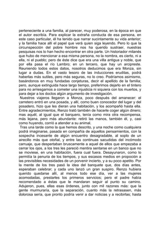 perteneciente a una familia, al parecer, muy poderosa, en la época en que
el autor escribía. Para explicar la extraña conducta de esa persona, en
este caso particular, él ha tenido que narrar sucintamente su vida anterior;
y la familia hace allí el papel que verá quien siga leyendo. Pero lo que la
circunspección del pobre hombre nos ha querido sustraer, nuestras
pesquisas nos lo han hecho encontrar en otra parte. Un historiador milanés
que hubo de mencionar a esa misma persona, no la nombra, es cierto, ni a
ella, ni el pueblo; pero de éste dice que era una villa antigua y noble, que
por ella pasa el río Lambro; en un tercero, que hay un arcipreste.
Reuniendo todos estos datos, nosotros deducimos que era Monza, sin
lugar a dudas. En el vasto tesoro de las inducciones eruditas, podrá
haberlas más sutiles, pero más seguras, no lo creo. Podríamos asimismo,
basándonos en muy fundadas conjeturas, decir el apellido de la familia;
pero, aunque extinguida hace largo tiempo, preferimos dejarlo en el tintero
para no arriesgarnos a cometer una injusticia ni siquiera con los muertos, y
para dejar a los doctos algún argumento de investigación.
 Nuestros viajeros llegaron a Monza, poco después del amanecer: el
carretero entró en una posada, y allí, como buen conocedor del lugar y del
posadero, hizo que les dieran una habitación, y los acompañó hasta ella.
Entre agradecimientos, Renzo trató también de hacerle coger algún dinero;
mas aquél, al igual que el barquero, tenía como mira otra recompensa,
más lejana, pero más abundante: retiró las manos, también él, y, casi
como huyendo, corrió a atender a su animal.
 Tras una tarde como la que hemos descrito, y una noche como cualquiera
podrá imaginarse, pasada en compañía de aquellos pensamientos, con la
sospecha incesante de algún encuentro desagradable, al soplo de un
airecillo más que otoñal, y entre las continuas sacudidas del incómodo
carruaje, que despertaban bruscamente a aquel de ellos que empezaba a
cerrar los ojos, a los tres les pareció mentira sentarse en un banco que no
se moviese, en una habitación, fuera cual fuera. Desayunaron, como lo
permitía la penuria de los tiempos, y sus escasos medios en propoción a
las previsibles necesidades de un porvenir incierto, y a su poco apetito. Por
la mente de los tres pasó la idea del banquete que, dos días antes,
esperaban celebrar; y cada uno lanzó un gran suspiro. Renzo hubiera
querido quedarse allí, al menos todo ese día, ver a las mujeres
acomodadas, prestarles los primeros servicios; pero el padre había
recomendado a éstas que le mandaran seguir al punto su camino.
Adujeron, pues, ellas esas órdenes, junto con mil razones más: que la
gente murmuraría, que la separación, cuanto más la retrasasen, más
dolorosa sería, que pronto podría venir a dar noticias y a recibirlas; hasta
 