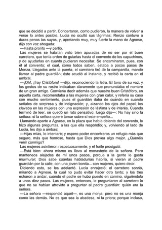 que se decidió a partir. Concertaron, como pudieron, la manera de volver a
verse lo antes posible. Lucía no ocultó sus lágrimas; Renzo contuvo a
duras penas las suyas, y, apretando muy, muy fuerte la mano de Agnese,
dijo con voz ahogada:
 —Hasta pronto —y partió.
 Las mujeres se habrían visto bien apuradas de no ser por el buen
carretero, que tenía orden de guiarlas hasta el convento de los capuchinos,
y de ayudarlas en cuanto pudieran necesitar. Se encaminaron, pues, con
él al convento; el cual, como todos saben, estaba a pocos pasos de
Monza. Llegados ante la puerta, el carretero tiró de la campanilla, mandó
llamar al padre guardián; éste acudió al instante, y recibió la carta en el
umbral.
 —¡Oh!, ¡fray Cristóforo! —dijo, reconociendo la letra. El tono de su voz, y
los gestos de su rostro indicaban claramente que pronunciaba el nombre
de un gran amigo. Conviene decir además que nuestro buen Cristóforo, en
aquella carta, recomendaba a las mujeres con gran calor, y refería su caso
con mucho sentimiento, pues el guardián daba de cuando en cuando
señales de sorpresa y de indignación; y, alzando los ojos del papel, los
clavaba en las mujeres con una expresión de lástima y de interés. Cuando
terminó de leer, se quedó un rato pensativo; luego dijo—: No hay sino la
señora: si la señora quiere tomar sobre sí este empeño...
 Llamando aparte a Agnese, en la plaza que había delante del convento, le
hizo algunas preguntas, a las que ella respondió; y, volviendo al lado de
Lucía, les dijo a ambas:
 —Hijas mías, lo intentaré; y espero poder encontraros un refugio más que
seguro, más que honroso, hasta que Dios provea algo mejor. ¿Queréis
venir conmigo?
 Las mujeres asintieron respetuosamente; y el fraile prosiguió:
 —Está bien: ahora mismo os llevo al monasterio de la señora. Pero
manteneos alejadas de mí unos pasos, porque a la gente le gusta
murmurar; Dios sabe cuántas habladurías habría, si vieran al padre
guardián por la calle, con una joven bonita... con mujeres, quiero decir.
 Diciendo esto, se les adelantó. Lucía enrojeció; el carretero sonrió,
mirando a Agnese, la cual no pudo evitar hacer otro tanto; y los tres
echaron a andar, cuando el padre se hubo puesto en camino, siguiéndolo
a unos diez pasos. Las mujeres, entonces, le preguntaron al carretero lo
que no se habían atrevido a preguntar al padre guardián: quién era la
señora.
 —La señora —respondió aquél—, es una monja; pero no es una monja
como las demás. No es que sea la abadesa, ni la priora; porque incluso,
 