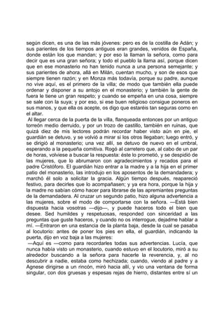 según dicen, es una de las más jóvenes: pero es de la costilla de Adán; y
sus parientes de los tiempos antiguos eran grandes, venidos de España,
donde están los que mandan; y por eso la llaman la señora, como para
decir que es una gran señora; y todo el pueblo la llama así, porque dicen
que en ese monasterio no han tenido nunca a una persona semejante; y
sus parientes de ahora, allá en Milán, cuentan mucho, y son de esos que
siempre tienen razón; y en Monza más todavía, porque su padre, aunque
no vive aquí, es el primero de la villa; de modo que también ella puede
ordenar y disponer a su antojo en el monasterio; y también la gente de
fuera le tiene un gran respeto; y cuando se empeña en una cosa, siempre
se sale con la suya; y por eso, si ese buen religioso consigue poneros en
sus manos, y que ella os acepte, os digo que estaréis tan seguras como en
el altar.
 Al llegar cerca de la puerta de la villa, flanqueada entonces por un antiguo
torreón medio derruido, y por un trozo de castillo, también en ruinas, que
quizá diez de mis lectores podrán recordar haber visto aún en pie, el
guardián se detuvo, y se volvió a mirar si los otros llegaban; luego entró, y
se dirigió al monasterio; una vez allí, se detuvo de nuevo en el umbral,
esperando a la pequeña comitiva. Rogó al carretero que, al cabo de un par
de horas, volviese a buscar la respuesta: éste lo prometió, y se despidió de
las mujeres, que lo abrumaron con agradecimientos y recados para el
padre Cristóforo. El guardián hizo entrar a la madre y a la hija en el primer
patio del monasterio, las introdujo en los aposentos de la demandadera; y
marchó él solo a solicitar la gracia. Algún tiempo después, reapareció
festivo, para decirles que lo acompañasen; y ya era hora, porque la hija y
la madre no sabían cómo hacer para librarse de las apremiantes preguntas
de la demandadera. Al cruzar un segundo patio, hizo alguna advertencia a
las mujeres, sobre el modo de comportarse con la señora. —Está bien
dispuesta hacia vosotras —dijo—, y puede haceros todo el bien que
desee. Sed humildes y respetuosas, responded con sinceridad a las
preguntas que guste haceros, y cuando no os interrogue, dejadme hablar a
mí. —Entraron en una estancia de la planta baja, desde la cual se pasaba
al locutorio: antes de poner los pies en ella, el guardián, indicando la
puerta, dijo en voz baja a las mujeres:
 —Aquí es —como para recordarles todas sus advertencias. Lucía, que
nunca había visto un monasterio, cuando estuvo en el locutorio, miró a su
alrededor buscando a la señora para hacerle la reverencia, y, al no
descubrir a nadie, estaba como hechizada; cuando, viendo al padre y a
Agnese dirigirse a un rincón, miró hacia allí, y vio una ventana de forma
singular, con dos gruesas y espesas rejas de hierro, distantes entre sí un
 