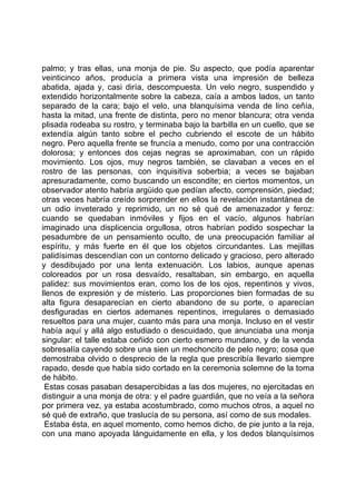 palmo; y tras ellas, una monja de pie. Su aspecto, que podía aparentar
veinticinco años, producía a primera vista una impresión de belleza
abatida, ajada y, casi diría, descompuesta. Un velo negro, suspendido y
extendido horizontalmente sobre la cabeza, caía a ambos lados, un tanto
separado de la cara; bajo el velo, una blanquísima venda de lino ceñía,
hasta la mitad, una frente de distinta, pero no menor blancura; otra venda
plisada rodeaba su rostro, y terminaba bajo la barbilla en un cuello, que se
extendía algún tanto sobre el pecho cubriendo el escote de un hábito
negro. Pero aquella frente se fruncía a menudo, como por una contracción
dolorosa; y entonces dos cejas negras se aproximaban, con un rápido
movimiento. Los ojos, muy negros también, se clavaban a veces en el
rostro de las personas, con inquisitiva soberbia; a veces se bajaban
apresuradamente, como buscando un escondite; en ciertos momentos, un
observador atento habría argüido que pedían afecto, comprensión, piedad;
otras veces habría creído sorprender en ellos la revelación instantánea de
un odio inveterado y reprimido, un no sé qué de amenazador y feroz:
cuando se quedaban inmóviles y fijos en el vacío, algunos habrían
imaginado una displicencia orgullosa, otros habrían podido sospechar la
pesadumbre de un pensamiento oculto, de una preocupación familiar al
espíritu, y más fuerte en él que los objetos circundantes. Las mejillas
palidísimas descendían con un contorno delicado y gracioso, pero alterado
y desdibujado por una lenta extenuación. Los labios, aunque apenas
coloreados por un rosa desvaído, resaltaban, sin embargo, en aquella
palidez: sus movimientos eran, como los de los ojos, repentinos y vivos,
llenos de expresión y de misterio. Las proporciones bien formadas de su
alta figura desaparecían en cierto abandono de su porte, o aparecían
desfiguradas en ciertos ademanes repentinos, irregulares o demasiado
resueltos para una mujer, cuanto más para una monja. Incluso en el vestir
había aquí y allá algo estudiado o descuidado, que anunciaba una monja
singular: el talle estaba ceñido con cierto esmero mundano, y de la venda
sobresalía cayendo sobre una sien un mechoncito de pelo negro; cosa que
demostraba olvido o desprecio de la regla que prescribía llevarlo siempre
rapado, desde que había sido cortado en la ceremonia solemne de la toma
de hábito.
 Estas cosas pasaban desapercibidas a las dos mujeres, no ejercitadas en
distinguir a una monja de otra: y el padre guardián, que no veía a la señora
por primera vez, ya estaba acostumbrado, como muchos otros, a aquel no
sé qué de extraño, que traslucía de su persona, así como de sus modales.
 Estaba ésta, en aquel momento, como hemos dicho, de pie junto a la reja,
con una mano apoyada lánguidamente en ella, y los dedos blanquísimos
 