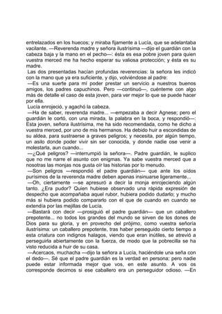 entrelazados en los huecos; y miraba fijamente a Lucía, que se adelantaba
vacilante. —Reverenda madre y señora ilustrísima —dijo el guardián con la
cabeza baja y la mano en el pecho—: ésta es esa pobre joven para quien
vuestra merced me ha hecho esperar su valiosa protección; y ésta es su
madre.
 Las dos presentadas hacían profundas reverencias: la señora les indicó
con la mano que ya era suficiente, y dijo, volviéndose al padre:
 —Es una suerte para mí poder prestar un servicio a nuestros buenos
amigos, los padres capuchinos. Pero —continuó—, cuénteme con algo
más de detalle el caso de esta joven, para ver mejor lo que se puede hacer
por ella.
 Lucía enrojeció, y agachó la cabeza.
 —Ha de saber, reverenda madre... —empezaba a decir Agnese; pero el
guardián le cortó, con una mirada, la palabra en la boca, y respondió—:
Esta joven, señora ilustrísima, me ha sido recomendada, como he dicho a
vuestra merced, por uno de mis hermanos. Ha debido huir a escondidas de
su aldea, para sustraerse a graves peligros; y necesita, por algún tiempo,
un asilo donde poder vivir sin ser conocida, y donde nadie ose venir a
molestarla, aun cuando...
 —¿Qué peligros? —interrumpió la señora—. Padre guardián, le suplico
que no me narre el asunto con enigmas. Ya sabe vuestra merced que a
nosotras las monjas nos gusta oír las historias por lo menudo.
 —Son peligros —respondió el padre guardián— que ante los oídos
purísimos de la reverenda madre deben apenas insinuarse ligeramente...
 —Oh, ciertamente —se apresuró a decir la monja enrojeciendo algún
tanto. ¿Era pudor? Quien hubiese observado una rápida expresión de
despecho que acompañaba aquel rubor, hubiera podido dudarlo; y mucho
más si hubiera podido compararlo con el que de cuando en cuando se
extendía por las mejillas de Lucía.
 —Bastará con decir —prosiguió el padre guardián— que un caballero
prepotente... no todos los grandes del mundo se sirven de los dones de
Dios para su gloria, y en provecho del prójimo, como vuestra señoría
ilustrísima: un caballero prepotente, tras haber perseguido cierto tiempo a
esta criatura con indignos halagos, viendo que eran inútiles, se atrevió a
perseguirla abiertamente con la fuerza, de modo que la pobrecilla se ha
visto reducida a huir de su casa.
 —Acercaos, muchacha —dijo la señora a Lucía, haciéndole una seña con
el dedo—. Sé que el padre guardián es la verdad en persona; pero nadie
puede estar informada mejor que vos, en este asunto. A vos os
corresponde decirnos si ese caballero era un perseguidor odioso. —En
 