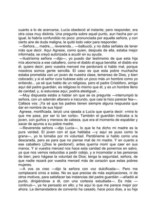 cuanto a lo de acercarse, Lucía obedeció al instante; pero responder, era
otra cosa muy distinta. Una pregunta sobre aquel punto, aun hecha por un
igual, la habría confundido no poco: pronunciada por aquella señora, y con
cierto aire de duda maligna, le quitó todo valor para responder.
 —Señora..., madre..., reverenda... —balbució, y no daba señales de tener
más que decir. Aquí Agnese, como quien, después de ella, estaba mejor
informada, se creyó autorizada a acudir en su ayuda.
 —Ilustrísima señora —dijo—, yo puedo dar testimonio de que esta hija
mía aborrecía a ese caballero, como el diablo el agua bendita: el diablo era
él, quiero decir; pero vuestra merced me perdonará si hablo mal, porque
nosotros somos gente sencilla. El caso es que esta pobre muchacha
estaba prometida con un joven de nuestra clase, temeroso de Dios, y bien
colocado; y si el señor cura hubiese sido un poco más un hombre como yo
entiendo... ya sé que hablo de un religioso, pero el padre Cristóforo, amigo
aquí del padre guardián, es religioso lo mismo que él, y es un hombre lleno
de caridad, y, si estuviese aquí, podría atestiguar...
 —Muy dispuesta estáis a hablar sin que se os pregunte —interrumpió la
señora, con un ademán altanero e iracundo, que casi la hizo parecer fea—.
Callaos vos: ¡Ya sé que los padres tienen siempre alguna respuesta que
dar en nombre de sus hijos!
 Agnese, mortificada, lanzó una ojeada a Lucía que quería decir: «mira lo
que me pasa, por ser tú tan corta». También el guardián indicaba a la
joven, con guiños y meneos de cabeza, que era el momento de espabilar y
sacar de apuros a su pobre madre.
 —Reverenda señora —dijo Lucía—, lo que le ha dicho mi madre es la
pura verdad. El joven con el que hablaba —y aquí se puso como la
grana—, yo lo tomaba por mi voluntad. Perdóneme si hablo como una
descarada, pero es para que no piense mal de mi madre. Y en cuanto a
ese caballero (¡Dios le perdone!), antes querría morir que caer en sus
manos. Y si vuestra merced nos hace esta caridad de ponernos en salvo,
ya que nos vemos reducidas a pedir cobijo, y a incomodar a las personas
de bien; pero hágase la voluntad de Dios; tenga la seguridad, señora, de
que nadie rezará por vuestra merced más de corazón que estas pobres
mujeres.
 —A vos os creo —dijo la señora con voz dulcificada—. Pero me
complacerá oíros a solas. No es que precise de más explicaciones, ni de
otros motivos, para satisfacer las instancias del padre guardián —añadió al
punto, dirigiéndose a él, con una cortesía estudiada—. Es más —
continuó—, ya he pensado en ello; y he aquí lo que me parece mejor por
ahora. La demandadera de convento ha casado, hace poco días, a su hija
 