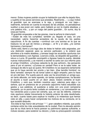 menor. Estas mujeres podrán ocupar la habitación que ella ha dejado libre,
y suplirla en los pocos servicios que prestaba. Realmente... —y aquí indicó
al guardián que se acercase a la reja, y prosiguió en voz baja—,
realmente, teniendo en cuenta la escasez de las añadas, no pensábamos
sustituir a esa joven con nadie; pero hablaré yo con la madre abadesa, y
una palabra mía... y por un ruego del padre guardián... En suma, doy la
cosa por hecha.
 El guardián empezaba a dar las gracias, mas la señora lo interrumpió:
 —Están de más los cumplidos: también yo, llegado el caso, en una
necesidad, sabría hacerme acreedora de la ayuda de los padres
capuchinos. A fin de cuentas —continuó con una sonrisa en la que se
traslucía no sé qué de irónico y amargo—, al fin y al cabo, ¿no somos
hermanos y hermanas?
 Dicho esto, llamó a una lega (dos de éstas le habían sido asignadas, por
una distinción especial, para su servicio particular), y le ordenó que
advirtiera a la madre abadesa, y tomase luego los acuerdos oportunos con
la demandadera y con Agnese. Licenció a ésta, se despidió del guardián, y
retuvo a Lucía. El guardián acompañó a Agnese hasta la puerta, dándole
nuevas instrucciones, y se marchó a escribir la carta con sus informe para
el amigo Cristóforo. «¡Curiosa cabecita la de esa señora!», iba pensando
para sí por el camino, «¡Curiosa en verdad! Pero si se la sabe tratar, se
consigue de ella lo que se quiera. Mi Cristóforo no se esperará ciertamente
que yo lo haya servido tan pronto y tan bien. ¡Ese bendito hombre!; no
tiene remedio: siempre ha de tomar sobre sí algún empeño; pero lo hace
en pro del bien. Por suerte para él, esta vez ha encontrado un amigo que,
sin tanto alboroto, sin tanto aparato, sin tantas complicaciones, ha llevado
el asunto a buen puerto en un decir Jesús. Estará contento el buen
Cristóforo, y verá que, también nosotros aquí, valemos para algo.» La
señora, que en presencia de un provecto capuchino había estudiado sus
gestos y sus palabras, al quedarse a solas con una joven campesina
inexperta, ya no ponía tanto cuidado en contenerse; y su conversación se
fue volviendo poco a poco tan extraña, que, en vez de referirla, creemos
más oportuno relatar brevemente la historia anterior de esta desdichada;
es decir, cuanto baste para explicar lo insólito y lo misterioso que hemos
visto en ella, y para hacer comprender los motivos de su conducta, en lo
que sucedió después.
 Era ésta la hija menor del príncipe * * *, gran caballero milanés, que podía
contarse entre los más acaudalados de la ciudad. Pero la elevada opinión
que de su título tenía le hacía parecer su patrimonio apenas suficiente, e
incluso escaso, para sostener su decoro; y toda su preocupación consistía
 