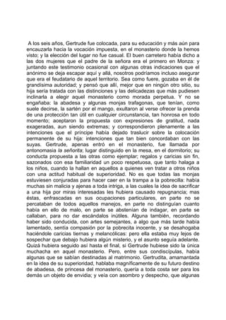 A los seis años, Gertrude fue colocada, para su educación y más aún para
encauzarla hacia la vocación impuesta, en el monasterio donde la hemos
visto; y la elección del lugar no fue casual. El buen carretero había dicho a
las dos mujeres que el padre de la señora era el primero en Monza: y
juntando este testimonio ocasional con algunas otras indicaciones que el
anónimo se deja escapar aquí y allá, nosotros podríamos incluso asegurar
que era el feudatario de aquel territorio. Sea como fuere, gozaba en él de
grandísima autoridad; y pensó que allí, mejor que en ningún otro sitio, su
hija sería tratada con las distinciones y las delicadezas que más pudiesen
inclinarla a elegir aquel monasterio como morada perpetua. Y no se
engañaba: la abadesa y algunas monjas trafagonas, que tenían, como
suele decirse, la sartén por el mango, exultaron al verse ofrecer la prenda
de una protección tan útil en cualquier circunstancia, tan honrosa en todo
momento; aceptaron la propuesta con expresiones de gratitud, nada
exageradas, aun siendo extremas; y correspondieron plenamente a las
intenciones que el príncipe había dejado traslucir sobre la colocación
permanente de su hija: intenciones que tan bien concordaban con las
suyas. Gertrude, apenas entró en el monasterio, fue llamada por
antonomasia la señorita; lugar distinguido en la mesa, en el dormitorio; su
conducta propuesta a las otras como ejemplar; regalos y caricias sin fin,
sazonados con esa familiaridad un poco respetuosa, que tanto halaga a
los niños, cuando la hallan en aquellos a quienes ven tratar a otros niños
con una actitud habitual de superioridad. No es que todas las monjas
estuviesen conjuradas para hacer caer en la trampa a la pobrecilla: había
muchas sin malicia y ajenas a toda intriga, a las cuales la idea de sacrificar
a una hija por miras interesadas les hubiera causado repugnancia; mas
éstas, enfrascadas en sus ocupaciones particulares, en parte no se
percataban de todos aquellos manejos, en parte no distinguían cuanto
había en ello de malo, en parte se abstenían de indagar, en parte se
callaban, para no dar escándalos inútiles. Alguna también, recordando
haber sido conducida, con artes semejantes, a algo que más tarde había
lamentado, sentía compasión por la pobrecita inocente, y se desahogaba
haciéndole caricias tiernas y melancólicas: pero ella estaba muy lejos de
sospechar que debajo hubiera algún misterio, y el asunto seguía adelante.
Quizá hubiera seguido así hasta el final, si Gertrude hubiese sido la única
muchacha en aquel monasterio. Pero, entre sus condiscípulas, había
algunas que se sabían destinadas al matrimonio. Gertrudita, amamantada
en la idea de su superioridad, hablaba magníficamente de su futuro destino
de abadesa, de princesa del monasterio, quería a toda costa ser para los
demás un objeto de envidia; y veía con asombro y despecho, que algunas
 