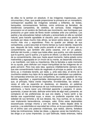 de ellas no la sentían en absoluto. A las imágenes majestuosas, pero
circunscritas y frías, que puede proporcionar la primacía en un monasterio,
contraponían aquéllas las imágenes variadas y brillantes, de bodas,
banquetes, conversaciones, festines, como entonces se llamaban, de
residencias campestres, de vestidos, de carrozas. Estas imágenes
provocaron en el cerebro de Gertrude ese movimiento, ese hormigueo que
produciría un gran cesto de flores recién cortadas ante una colmena. Los
padres y las educadoras habían cultivado y acrecentado en ella su vanidad
natural, para hacerle agradable el claustro; pero cuando esa pasión fue
excitada por ideas mucho más afines, se lanzó sobre éstas con un ardor
mucho más vivo y espontáneo. Para no quedar por debajo de sus
compañeras, y para secundar al mismo tiempo su nuevo talante, respondía
que, después de todo, nadie podía ponerle el velo en la cabeza sin su
consentimiento, que también ella podía casarse, vivir en un palacio,
disfrutar del mundo, y mejor que todas ellas; que podría, con sólo quererlo,
que lo querría, que lo quería; y lo quería en efecto. La idea de la necesidad
de su consentimiento, idea que, hasta aquel momento, había estado como
inadvertida y agazapada en un rincón de su mente, se desarrolló entonces,
y se manifestó, con toda su importancia. Ella la llamaba a cada momento
en su ayuda, para disfrutar con mayor tranquilidad de las imágenes de un
grato porvenir. Pero tras esta idea, aparecía infaliblemente siempre otra:
que ese consentimiento había de negárselo al príncipe su padre, el cual lo
tenía ya, o mostraba tenerlo, por dado; y, ante esta idea, el ánimo de la
muchacha estaba muy lejos de la seguridad que ostentaban sus palabras.
Se comparaba entonces con sus compañeras, las cuales gozaban de muy
distinta seguridad, y experimentaba dolorosamente por ellas la envidia
que, al principio, había creído inspirarles. Envidiándolas, las odiaba: a
veces el odio se expandía en desdenes, en desaires, en palabras
mordaces; a veces la semejanza de sus inclinaciones y sus esperanzas lo
adormecía, y hacía nacer una intimidad aparente y pasajera. A veces,
queriendo, a pesar de todo, disfrutar entre tanto de algo real y presente, se
complacía en las preferencias de que era objeto, y hacía sentir a las
demás esa superioridad suya; a veces, no pudiendo soportar más la
soledad de sus temores y de sus deseos, iba, muy sumisa, en su busca,
casi implorando benevolencia, consejos, valor. Entre estas deplorables
escaramuzas consigo misma y con los demás, había dejado atrás la
puericia, y se adentraba en esa edad tan crítica, en la que parece infiltrarse
en el ánimo casi una potencia misteriosa, que realza, adorna, fortalece
todas las inclinaciones, todas las ideas, y algunas veces las transforma, o
las dirige a un curso imprevisto. Lo que Gertrude, hasta entonces, había
 