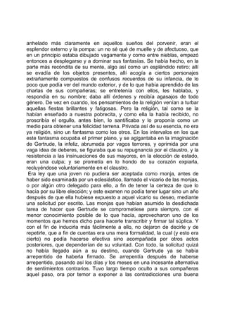 anhelado más claramente en aquellos sueños del porvenir, eran el
esplendor externo y la pompa: un no sé qué de muelle y de afectuoso, que
en un principio estaba dibujado vagamente y como entre nieblas, empezó
entonces a desplegarse y a dominar sus fantasías. Se había hecho, en la
parte más recóndita de su mente, algo así como un espléndido retiro: allí
se evadía de los objetos presentes, allí acogía a ciertos personajes
extrañamente compuestos de confusos recuerdos de su infancia, de lo
poco que podía ver del mundo exterior, y de lo que había aprendido de las
charlas de sus compañeras; se entretenía con ellos, les hablaba, y
respondía en su nombre; daba allí órdenes y recibía agasajos de todo
género. De vez en cuando, los pensamientos de la religión venían a turbar
aquellas fiestas brillantes y fatigosas. Pero la religión, tal como se la
habían enseñado a nuestra pobrecita, y como ella la había recibido, no
proscribía el orgullo, antes bien, lo santificaba y lo proponía como un
medio para obtener una felicidad terrena. Privada así de su esencia, no era
ya religión, sino un fantasma como los otros. En los intervalos en los que
este fantasma ocupaba el primer plano, y se agigantaba en la imaginación
de Gertrude, la infeliz, abrumada por vagos terrores, y oprimida por una
vaga idea de deberes, se figuraba que su repugnancia por el claustro, y la
resistencia a las insinuaciones de sus mayores, en la elección de estado,
eran una culpa; y se prometía en lo hondo de su corazón expiarla,
recluyéndose voluntariamente en el claustro.
 Era ley que una joven no pudiera ser aceptada como monja, antes de
haber sido examinada por un eclesiástico, llamado el vicario de las monjas,
o por algún otro delegado para ello, a fin de tener la certeza de que lo
hacía por su libre elección; y este examen no podía tener lugar sino un año
después de que ella hubiese expuesto a aquel vicario su deseo, mediante
una solicitud por escrito. Las monjas que habían asumido la desdichada
tarea de hacer que Gertrude se comprometiese para siempre, con el
menor conocimiento posible de lo que hacía, aprovecharon uno de los
momentos que hemos dicho para hacerle transcribir y firmar tal súplica. Y
con el fin de inducirla más fácilmente a ello, no dejaron de decirle y de
repetirle, que a fin de cuentas era una mera formalidad, la cual (y esto era
cierto) no podía hacerse efectiva sino acompañada por otros actos
posteriores, que dependerían de su voluntad. Con todo, la solicitud quizá
no había llegado aún a su destino, cuando Gertrude ya se había
arrepentido de haberla firmado. Se arrepentía después de haberse
arrepentido, pasando así los días y los meses en una incesante alternativa
de sentimientos contrarios. Tuvo largo tiempo oculto a sus compañeras
aquel paso, ora por temor a exponer a las contradicciones una buena
 