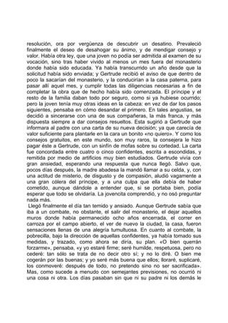 resolución, ora por vergüenza de descubrir un desatino. Prevaleció
finalmente el deseo de desahogar su ánimo, y de mendigar consejo y
valor. Había otra ley, que una joven no podía ser admitida al examen de su
vocación, sino tras haber vivido al menos un mes fuera del monasterio
donde había sido educada. Ya había transcurrido un año desde que la
solicitud había sido enviada; y Gertrude recibió el aviso de que dentro de
poco la sacarían del monasterio, y la conducirían a la casa paterna, para
pasar allí aquel mes, y cumplir todas las diligencias necesarias a fin de
completar la obra que de hecho había sido comenzada. El príncipe y el
resto de la familia daban todo por seguro, como si ya hubiese ocurrido;
pero la joven tenía muy otras ideas en la cabeza: en vez de dar los pasos
siguientes, pensaba en cómo desandar el primero. En tales angustias, se
decidió a sincerarse con una de sus compañeras, la más franca, y más
dispuesta siempre a dar consejos resueltos. Esta sugirió a Gertrude que
informara al padre con una carta de su nueva decisión; ya que carecía de
valor suficiente para plantarle en la cara un bonito «no quiero». Y como los
consejos gratuitos, en este mundo, son muy raros, la consejera le hizo
pagar éste a Gertrude, con un sinfín de mofas sobre su cortedad. La carta
fue concordada entre cuatro o cinco confidentes, escrita a escondidas, y
remitida por medio de artificios muy bien estudiados. Gertrude vivía con
gran ansiedad, esperando una respuesta que nunca llegó. Salvo que,
pocos días después, la madre abadesa la mandó llamar a su celda, y, con
una actitud de misterio, de disgusto y de compasión, aludió vagamente a
una gran cólera del príncipe, y a una culpa que ella debía de haber
cometido, aunque dándole a entender que, si se portaba bien, podía
esperar que todo se olvidaría. La jovencita comprendió, y no osó preguntar
nada más.
 Llegó finalmente el día tan temido y ansiado. Aunque Gertrude sabía que
iba a un combate, no obstante, el salir del monasterio, el dejar aquellos
muros donde había permanecido ocho años encerrada, el correr en
carroza por el campo abierto, el ver de nuevo la ciudad, la casa, fueron
sensaciones llenas de una alegría tumultuosa. En cuanto al combate, la
pobrecilla, bajo la dirección de aquellas confidentes, ya había tomado sus
medidas, y trazado, como ahora se diría, su plan. «O bien querrán
forzarme», pensaba, «y yo estaré firme; seré humilde, respetuosa, pero no
cederé: tan sólo se trata de no decir otro sí; y no lo diré. O bien me
cogerán por las buenas; y yo seré más buena que ellos; lloraré, suplicaré,
los conmoveré: después de todo, no pretendo sino no ser sacrificada».
Mas, como sucede a menudo con semejantes previsiones, no ocurrió ni
una cosa ni otra. Los días pasaban sin que ni su padre ni los demás le
 