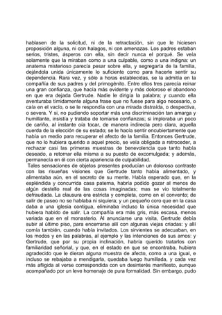 hablasen de la solicitud, ni de la retractación, sin que le hiciesen
proposición alguna, ni con halagos, ni con amenazas. Los padres estaban
serios, tristes, ásperos con ella, sin decir nunca el porqué. Se veía
solamente que la miraban como a una culpable, como a una indigna: un
anatema misterioso parecía pesar sobre ella, y segregaría de la familia,
dejándola unida únicamente lo suficiente como para hacerle sentir su
dependencia. Rara vez, y sólo a horas establecidas, se la admitía en la
compañía de sus padres y del primogénito. Entre ellos tres parecía reinar
una gran confianza, que hacía más evidente y más doloroso el abandono
en que era dejada Gertrude. Nadie le dirigía la palabra; y cuando ella
aventuraba tímidamente alguna frase que no fuese para algo necesario, o
caía en el vacío, o se le respondía con una mirada distraída, o despectiva,
o severa. Y si, no pudiendo soportar más una discriminación tan amarga y
humillante, insistía y trataba de tomarse confianzas; si imploraba un poco
de cariño, al instante oía tocar, de manera indirecta pero clara, aquella
cuerda de la elección de su estado; se le hacía sentir encubiertamente que
había un medio para recuperar el afecto de la familia. Entonces Gertrude,
que no lo hubiera querido a aquel precio, se veía obligada a retroceder, a
rechazar casi las primeras muestras de benevolencia que tanto había
deseado, a retornar ella misma a su puesto de excomulgada; y además,
permanecía en él con cierta apariencia de culpabilidad.
 Tales sensaciones de objetos presentes producían un doloroso contraste
con las risueñas visiones que Gertrude tanto había alimentado, y
alimentaba aún, en el secreto de su mente. Había esperado que, en la
espléndida y concurrida casa paterna, habría podido gozar al menos de
algún destello real de las cosas imaginadas; mas se vio totalmente
defraudada. La clausura era estricta y completa, como en el convento; de
salir de paseo no se hablaba ni siquiera; y un pequeño coro que en la casa
daba a una iglesia contigua, eliminaba incluso la única necesidad que
hubiera habido de salir. La compañía era más gris, más escasa, menos
variada que en el monasterio. Al anunciarse una visita, Gertrude debía
subir al último piso, para encerrarse allí con algunas viejas criadas: y allí
comía también, cuando había invitados. Los sirvientes se adecuaban, en
los modos y en las palabras, al ejemplo y las intenciones de sus amos: y
Gertrude, que por su propia inclinación, habría querido tratarlos con
familiaridad señorial, y que, en el estado en que se encontraba, hubiera
agradecido que le dieran alguna muestra de afecto, como a una igual, e
incluso se rebajaba a mendigarla, quedaba luego humillada, y cada vez
más afligida al verse correspondida con un desinterés manifiesto, aunque
acompañado por un leve homenaje de pura formalidad. Sin embargo, pudo
 