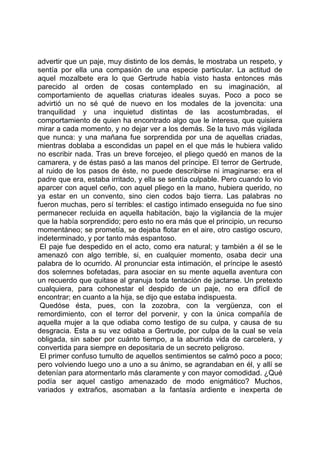 advertir que un paje, muy distinto de los demás, le mostraba un respeto, y
sentía por ella una compasión de una especie particular. La actitud de
aquel mozalbete era lo que Gertrude había visto hasta entonces más
parecido al orden de cosas contemplado en su imaginación, al
comportamiento de aquellas criaturas ideales suyas. Poco a poco se
advirtió un no sé qué de nuevo en los modales de la jovencita: una
tranquilidad y una inquietud distintas de las acostumbradas, el
comportamiento de quien ha encontrado algo que le interesa, que quisiera
mirar a cada momento, y no dejar ver a los demás. Se la tuvo más vigilada
que nunca: y una mañana fue sorprendida por una de aquellas criadas,
mientras doblaba a escondidas un papel en el que más le hubiera valido
no escribir nada. Tras un breve forcejeo, el pliego quedó en manos de la
camarera, y de éstas pasó a las manos del príncipe. El terror de Gertrude,
al ruido de los pasos de éste, no puede describirse ni imaginarse: era el
padre que era, estaba irritado, y ella se sentía culpable. Pero cuando lo vio
aparcer con aquel ceño, con aquel pliego en la mano, hubiera querido, no
ya estar en un convento, sino cien codos bajo tierra. Las palabras no
fueron muchas, pero sí terribles: el castigo intimado enseguida no fue sino
permanecer recluida en aquella habitación, bajo la vigilancia de la mujer
que la había sorprendido; pero esto no era más que el principio, un recurso
momentáneo; se prometía, se dejaba flotar en el aire, otro castigo oscuro,
indeterminado, y por tanto más espantoso.
 El paje fue despedido en el acto, como era natural; y también a él se le
amenazó con algo terrible, si, en cualquier momento, osaba decir una
palabra de lo ocurrido. Al pronunciar esta intimación, el príncipe le asestó
dos solemnes bofetadas, para asociar en su mente aquella aventura con
un recuerdo que quitase al granuja toda tentación de jactarse. Un pretexto
cualquiera, para cohonestar el despido de un paje, no era difícil de
encontrar; en cuanto a la hija, se dijo que estaba indispuesta.
 Quedóse ésta, pues, con la zozobra, con la vergüenza, con el
remordimiento, con el terror del porvenir, y con la única compañía de
aquella mujer a la que odiaba como testigo de su culpa, y causa de su
desgracia. Esta a su vez odiaba a Gertrude, por culpa de la cual se veía
obligada, sin saber por cuánto tiempo, a la aburrida vida de carcelera, y
convertida para siempre en depositaria de un secreto peligroso.
 El primer confuso tumulto de aquellos sentimientos se calmó poco a poco;
pero volviendo luego uno a uno a su ánimo, se agrandaban en él, y allí se
detenían para atormentarlo más claramente y con mayor comodidad. ¿Qué
podía ser aquel castigo amenazado de modo enigmático? Muchos,
variados y extraños, asomaban a la fantasía ardiente e inexperta de
 