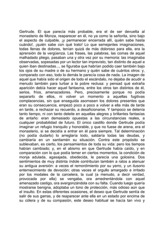 Gertrude. El que parecía más probable, era el de ser devuelta al
monasterio de Monza, reaparecer en él, no ya como la señorita, sino bajo
el aspecto de culpable, ¡y permanecer encerrada allí, quién sabe hasta
cuándo!, ¡quién sabe con qué trato! Lo que semejantes imaginaciones,
todas llenas de dolores, tenían quizá de más doloroso para ella, era la
aprensión de la vergüenza. Las frases, las palabras, las comas de aquel
malhadado pliego, pasaban una y otra vez por su memoria: las imaginaba
observadas, sopesadas por un lector tan imprevisto, tan distinto de aquel a
quien iban destinadas..., se figuraba que habrían podido caer también bajo
los ojos de su madre o de su hermano y quién sabe de cuántos otros: y,
comparado con eso, todo lo demás le parecía cosa de nada. La imagen de
aquel que había sido el origen de todo el escándalo, no dejaba de acudir a
menudo también para turbar a la pobre reclusa: y pensad qué extraña
aparición debía hacer aquel fantasma, entre los otros tan distintos de él,
serios, fríos, amenazadores. Pero, precisamente porque no podía
separarlo de ellos, ni volver un momento a aquellas fugitivas
complacencias, sin que enseguida asomasen los dolores presentes que
eran su consecuencia, empezó poco a poco a volver a ella más de tarde
en tarde, a rechazar su recuerdo, a desaficionarse. Y tampoco se detenía
tanto tiempo, ni con tanto deleite en aquellas alegres y brillantes fantasías
de antaño: eran demasiado opuestas a las circunstancias reales, a
cualquier probabilidad de futuro. El único castillo donde Gertrude podía
imaginar un refugio tranquilo y honorable, y que no fuese de arena, era el
monasterio, si se decidía a entrar en él para siempre. Tal determinación
(no podía dudarlo) lo arreglaría todo, saldaría todas las deudas, y
cambiaría en un santiamén su situación. Contra este propósito se
sublevaban, es cierto, los pensamientos de toda su vida: pero los tiempos
habían cambiado; y, en el abismo en que Gertrude había caído, y en
comparación con lo que podía temer en ciertos momentos, la condición de
monja adulada, agasajada, obedecida, le parecía una golosina. Dos
sentimientos de muy distinta índole contribuían también a ratos a atenuar
su antigua aversión: a veces el remordimiento por su yerro, y un ilusorio
enternecimiento de devoción; otras veces el orgullo amargado e irritado
por los modales de la carcelera, la cual (a menudo, a decir verdad,
provocada por ella) se vengaba, ora amedrentándola con aquel
amenazado castigo, ora avergonzándola con su falta. Cuando luego quería
mostrarse benigna, adoptaba un tono de protección, más odioso aún que
el insulto. En estas diferentes ocasiones, el deseo que Gertrude sentía de
salir de sus garras, y de reaparecer ante ella en un estado por encima de
su cólera y de su compasión, este deseo habitual se hacía tan vivo y
 