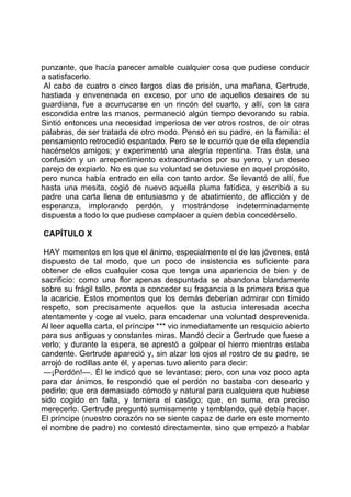 punzante, que hacía parecer amable cualquier cosa que pudiese conducir
a satisfacerlo.
 Al cabo de cuatro o cinco largos días de prisión, una mañana, Gertrude,
hastiada y envenenada en exceso, por uno de aquellos desaires de su
guardiana, fue a acurrucarse en un rincón del cuarto, y allí, con la cara
escondida entre las manos, permaneció algún tiempo devorando su rabia.
Sintió entonces una necesidad imperiosa de ver otros rostros, de oír otras
palabras, de ser tratada de otro modo. Pensó en su padre, en la familia: el
pensamiento retrocedió espantado. Pero se le ocurrió que de ella dependía
hacérselos amigos; y experimentó una alegría repentina. Tras ésta, una
confusión y un arrepentimiento extraordinarios por su yerro, y un deseo
parejo de expiarlo. No es que su voluntad se detuviese en aquel propósito,
pero nunca había entrado en ella con tanto ardor. Se levantó de allí, fue
hasta una mesita, cogió de nuevo aquella pluma fatídica, y escribió a su
padre una carta llena de entusiasmo y de abatimiento, de aflicción y de
esperanza, implorando perdón, y mostrándose indeterminadamente
dispuesta a todo lo que pudiese complacer a quien debía concedérselo.

CAPÍTULO X

 HAY momentos en los que el ánimo, especialmente el de los jóvenes, está
dispuesto de tal modo, que un poco de insistencia es suficiente para
obtener de ellos cualquier cosa que tenga una apariencia de bien y de
sacrificio: como una flor apenas despuntada se abandona blandamente
sobre su frágil tallo, pronta a conceder su fragancia a la primera brisa que
la acaricie. Estos momentos que los demás deberían admirar con tímido
respeto, son precisamente aquellos que la astucia interesada acecha
atentamente y coge al vuelo, para encadenar una voluntad desprevenida.
Al leer aquella carta, el príncipe *** vio inmediatamente un resquicio abierto
para sus antiguas y constantes miras. Mandó decir a Gertrude que fuese a
verlo; y durante la espera, se aprestó a golpear el hierro mientras estaba
candente. Gertrude apareció y, sin alzar los ojos al rostro de su padre, se
arrojó de rodillas ante él, y apenas tuvo aliento para decir:
 —¡Perdón!—. Él le indicó que se levantase; pero, con una voz poco apta
para dar ánimos, le respondió que el perdón no bastaba con desearlo y
pedirlo; que era demasiado cómodo y natural para cualquiera que hubiese
sido cogido en falta, y temiera el castigo; que, en suma, era preciso
merecerlo. Gertrude preguntó sumisamente y temblando, qué debía hacer.
El príncipe (nuestro corazón no se siente capaz de darle en este momento
el nombre de padre) no contestó directamente, sino que empezó a hablar
 