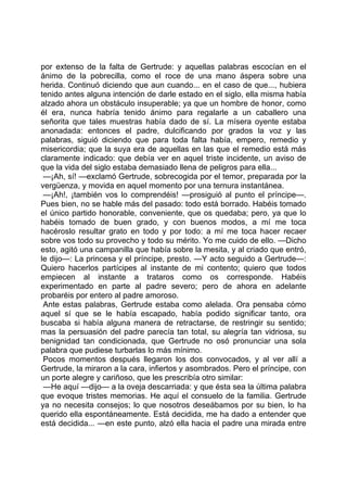 por extenso de la falta de Gertrude: y aquellas palabras escocían en el
ánimo de la pobrecilla, como el roce de una mano áspera sobre una
herida. Continuó diciendo que aun cuando... en el caso de que..., hubiera
tenido antes alguna intención de darle estado en el siglo, ella misma había
alzado ahora un obstáculo insuperable; ya que un hombre de honor, como
él era, nunca habría tenido ánimo para regalarle a un caballero una
señorita que tales muestras había dado de sí. La mísera oyente estaba
anonadada: entonces el padre, dulcificando por grados la voz y las
palabras, siguió diciendo que para toda falta había, empero, remedio y
misericordia; que la suya era de aquellas en las que el remedio está más
claramente indicado: que debía ver en aquel triste incidente, un aviso de
que la vida del siglo estaba demasiado llena de peligros para ella...
 —¡Ah, sí! —exclamó Gertrude, sobrecogida por el temor, preparada por la
vergüenza, y movida en aquel momento por una ternura instantánea.
 —¡Ah!, ¡también vos lo comprendéis! —prosiguió al punto el príncipe—.
Pues bien, no se hable más del pasado: todo está borrado. Habéis tomado
el único partido honorable, conveniente, que os quedaba; pero, ya que lo
habéis tomado de buen grado, y con buenos modos, a mí me toca
hacéroslo resultar grato en todo y por todo: a mí me toca hacer recaer
sobre vos todo su provecho y todo su mérito. Yo me cuido de ello. —Dicho
esto, agitó una campanilla que había sobre la mesita, y al criado que entró,
le dijo—: La princesa y el príncipe, presto. —Y acto seguido a Gertrude—:
Quiero hacerlos partícipes al instante de mi contento; quiero que todos
empiecen al instante a trataros como os corresponde. Habéis
experimentado en parte al padre severo; pero de ahora en adelante
probaréis por entero al padre amoroso.
 Ante estas palabras, Gertrude estaba como alelada. Ora pensaba cómo
aquel sí que se le había escapado, había podido significar tanto, ora
buscaba si había alguna manera de retractarse, de restringir su sentido;
mas la persuasión del padre parecía tan total, su alegría tan vidriosa, su
benignidad tan condicionada, que Gertrude no osó pronunciar una sola
palabra que pudiese turbarlas lo más mínimo.
 Pocos momentos después llegaron los dos convocados, y al ver allí a
Gertrude, la miraron a la cara, infiertos y asombrados. Pero el príncipe, con
un porte alegre y cariñoso, que les prescribía otro similar:
 —He aquí —dijo— a la oveja descarriada: y que ésta sea la última palabra
que evoque tristes memorias. He aquí el consuelo de la familia. Gertrude
ya no necesita consejos; lo que nosotros deseábamos por su bien, lo ha
querido ella espontáneamente. Está decidida, me ha dado a entender que
está decidida... —en este punto, alzó ella hacia el padre una mirada entre
 