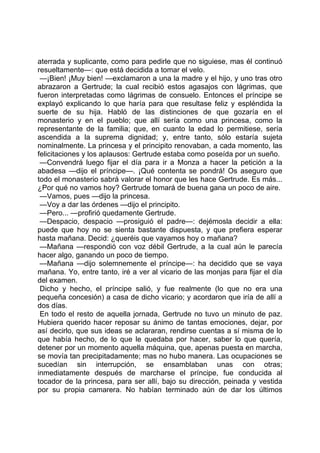 aterrada y suplicante, como para pedirle que no siguiese, mas él continuó
resueltamente—: que está decidida a tomar el velo.
 —¡Bien! ¡Muy bien! —exclamaron a una la madre y el hijo, y uno tras otro
abrazaron a Gertrude; la cual recibió estos agasajos con lágrimas, que
fueron interpretadas como lágrimas de consuelo. Entonces el príncipe se
explayó explicando lo que haría para que resultase feliz y espléndida la
suerte de su hija. Habló de las distinciones de que gozaría en el
monasterio y en el pueblo; que allí sería como una princesa, como la
representante de la familia; que, en cuanto la edad lo permitiese, sería
ascendida a la suprema dignidad; y, entre tanto, sólo estaría sujeta
nominalmente. La princesa y el principito renovaban, a cada momento, las
felicitaciones y los aplausos: Gertrude estaba como poseída por un sueño.
 —Convendrá luego fijar el día para ir a Monza a hacer la petición a la
abadesa —dijo el príncipe—. ¡Qué contenta se pondrá! Os aseguro que
todo el monasterio sabrá valorar el honor que les hace Gertrude. Es más...
¿Por qué no vamos hoy? Gertrude tomará de buena gana un poco de aire.
 —Vamos, pues —dijo la princesa.
 —Voy a dar las órdenes —dijo el principito.
 —Pero... —profirió quedamente Gertrude.
 —Despacio, despacio —prosiguió el padre—: dejémosla decidir a ella:
puede que hoy no se sienta bastante dispuesta, y que prefiera esperar
hasta mañana. Decid: ¿queréis que vayamos hoy o mañana?
 —Mañana —respondió con voz débil Gertrude, a la cual aún le parecía
hacer algo, ganando un poco de tiempo.
 —Mañana —dijo solemnemente el príncipe—: ha decidido que se vaya
mañana. Yo, entre tanto, iré a ver al vicario de las monjas para fijar el día
del examen.
 Dicho y hecho, el príncipe salió, y fue realmente (lo que no era una
pequeña concesión) a casa de dicho vicario; y acordaron que iría de allí a
dos días.
 En todo el resto de aquella jornada, Gertrude no tuvo un minuto de paz.
Hubiera querido hacer reposar su ánimo de tantas emociones, dejar, por
así decirlo, que sus ideas se aclararan, rendirse cuentas a sí misma de lo
que había hecho, de lo que le quedaba por hacer, saber lo que quería,
detener por un momento aquella máquina, que, apenas puesta en marcha,
se movía tan precipitadamente; mas no hubo manera. Las ocupaciones se
sucedían sin interrupción, se ensamblaban unas con otras;
inmediatamente después de marcharse el príncipe, fue conducida al
tocador de la princesa, para ser allí, bajo su dirección, peinada y vestida
por su propia camarera. No habían terminado aún de dar los últimos
 