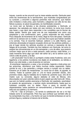 toques, cuando se les anunció que la mesa estaba servida. Gertrude pasó
entre las reverencias de la servidumbre, que mostraba congratularse por
su curación, y encontró a algunos parientes más cercanos, que habían
sido invitados a toda prisa, para honrarla y alegrarse con ella de los dos
felices sucesos, la salud recuperada y la manifestada vocación.
 La novia (así se llamaba a las jóvenes postulantas, y Gertrude, al
aparecer, fue saludada por todos con ese nombre), la novia tuvo mucho
que hacer y que decir para responder a los cumplidos que le llovían de
todas partes. Sentía que cada una de sus respuestas era como una
aceptación y una confirmación; pero, ¿cómo responder de otro modo?
Poco después de levantarse de la mesa, llegó la hora del paseo. Gertrude
entró en la carroza con su madre, y con dos tíos suyos que habían asistido
a la comida. Tras el recorrido habitual, salieron a la calle Marina, que
entonces atravesaba el espacio ocupado ahora por los jardines públicos, y
era el lugar donde los señores acudían en carroza a reposarse de las
fatigas de la jornada. También los tíos hablaron con Gertrude, tal como lo
exigían las conveniencias en un día semejante: y uno de ellos, que parecía
conocer mejor que el otro a cada persona, cada carroza, cada librea, y a
cada momento tenía algo que decir del señor tal y de la señora cual, se
volvió a ella de pronto, y le dijo:
 —¡Ah picaruela! Vos le dais un puntapié a todas estas fruslerías; sois una
lagartona; a los pobres mundanos nos dejáis en el atolladero, os retiráis a
llevar una vida beata, y vais al paraíso en carroza.
 Al anochecer regresaron a casa; y los sirvientes, bajando a toda prisa con
las antorchas, advirtieron que había muchas visitas esperando. Había
corrido la voz; y los parientes y amigos venían a cumplir con su deber.
Entraron en el salón de recepciones. La novia fue el ídolo, el juguete, la
víctima. Todos la querían para sí: uno le hacía prometer dulces, otro
prometía visitas, alguno hablaba de la madre tal, pariente suya, otro de la
madre cual, su conocida, alguno alababa el cielo de Monza, otro
discurseaba con gran colorido sobre el gran papel que ella haría allí. Otros,
que aún no habían podido acercarse a Gertrude, tan asediada, acechaban
la ocasión de aproximarse, y sentían cierto remordimiento, hasta que no
hubiesen cumplido con su deber. Poco a poco la reunión fue
dispersándose; todos partieron sin remordimientos, y Gertrude se quedó
sola con sus padres y su hermano.
 —Por fin —dijo el príncipe—, he tenido la satisfacción de ver a mi hija
tratada como le corresponde. Pero hay que confesar que también ella se
ha comportado muy bien, y ha hecho ver que no tendrá embarazo en ser la
primera figura y sostener el decoro de la familia.
 