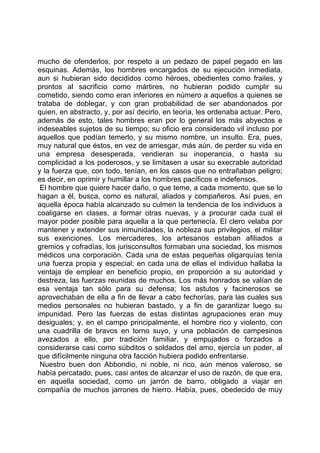 mucho de ofenderlos, por respeto a un pedazo de papel pegado en las
esquinas. Además, los hombres encargados de su ejecución inmediata,
aun si hubieran sido decididos como héroes, obedientes como frailes, y
prontos al sacrificio como mártires, no hubieran podido cumplir su
cometido, siendo como eran inferiores en número a aquellos a quienes se
trataba de doblegar, y con gran probabilidad de ser abandonados por
quien, en abstracto, y, por así decirlo, en teoría, les ordenaba actuar. Pero,
además de esto, tales hombres eran por lo general los más abyectos e
indeseables sujetos de su tiempo; su oficio era considerado vil incluso por
aquellos que podían temerlo, y su mismo nombre, un insulto. Era, pues,
muy natural que éstos, en vez de arriesgar, más aún, de perder su vida en
una empresa desesperada, vendieran su inoperancia, o hasta su
complicidad a los poderosos, y se limitasen a usar su execrable autoridad
y la fuerza que, con todo, tenían, en los casos que no entrañaban peligro;
es decir, en oprimir y humillar a los hombres pacíficos e indefensos.
 El hombre que quiere hacer daño, o que teme, a cada momento, que se lo
hagan a él, busca, como es natural, aliados y compañeros. Así pues, en
aquella época había alcanzado su culmen la tendencia de los individuos a
coaligarse en clases, a formar otras nuevas, y a procurar cada cual el
mayor poder posible para aquella a la que pertenecía. El clero velaba por
mantener y extender sus inmunidades, la nobleza sus privilegios, el militar
sus exenciones. Los mercaderes, los artesanos estaban afiliados a
gremios y cofradías, los jurisconsultos formaban una sociedad, los mismos
médicos una corporación. Cada una de estas pequeñas oligarquías tenía
una fuerza propia y especial; en cada una de ellas el individuo hallaba la
ventaja de emplear en beneficio propio, en proporción a su autoridad y
destreza, las fuerzas reunidas de muchos. Los más honrados se valían de
esa ventaja tan sólo para su defensa; los astutos y facinerosos se
aprovechaban de ella a fin de llevar a cabo fechorías, para las cuales sus
medios personales no hubieran bastado, y a fin de garantizar luego su
impunidad. Pero las fuerzas de estas distintas agrupaciones eran muy
desiguales; y, en el campo principalmente, el hombre rico y violento, con
una cuadrilla de bravos en torno suyo, y una población de campesinos
avezados a ello, por tradición familiar, y empujados o forzados a
considerarse casi como súbditos o soldados del amo, ejercía un poder, al
que difícilmente ninguna otra facción hubiera podido enfrentarse.
 Nuestro buen don Abbondio, ni noble, ni rico, aún menos valeroso, se
había percatado, pues, casi antes de alcanzar el uso de razón, de que era,
en aquella sociedad, como un jarrón de barro, obligado a viajar en
compañía de muchos jarrones de hierro. Había, pues, obedecido de muy
 